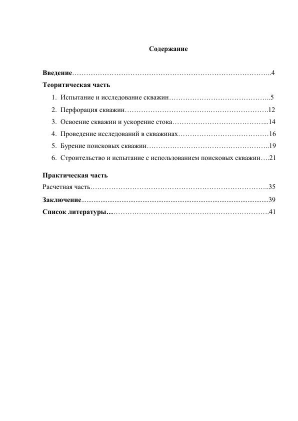  
Содержание 
 
Введение…………………………………………………………………………..4 
Теоритическая часть 
1. Испытание и исследование скважин……………………………………..5 
2. Перфорация скважин……………………………….…………………….12 
3. Освоение скважин и ускорение стока…………………………………...14 
4. Проведение исследований в скважинах…………………………………16 
5. Бурение поисковых скважин……………………………………………..19 
6. Строительство и испытание с использованием поисковых скважин….21 
Практическая часть 
Расчетная часть…………………………………………………………………..35 
Заключение...........................................................................................................39 
Список литературы…………………………………………………………….41 
 
 
 
 
 
 
 
 
 
 
 
