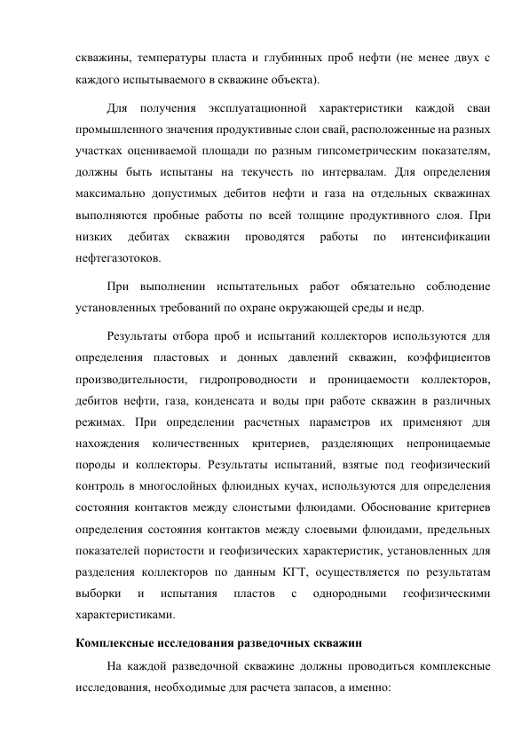 скважины, температуры пласта и глубинных проб нефти (не менее двух с 
каждого испытываемого в скважине объекта).  
Для получения эксплуатационной характеристики каждой сваи 
промышленного значения продуктивные слои свай, расположенные на разных 
участках оцениваемой площади по разным гипсометрическим показателям, 
должны быть испытаны на текучесть по интервалам. Для определения 
максимально допустимых дебитов нефти и газа на отдельных скважинах 
выполняются пробные работы по всей толщине продуктивного слоя. При 
низких 
дебитах 
скважин 
проводятся 
работы 
по 
интенсификации 
нефтегазотоков.  
При выполнении испытательных работ обязательно соблюдение 
установленных требований по охране окружающей среды и недр.  
Результаты отбора проб и испытаний коллекторов используются для 
определения пластовых и донных давлений скважин, коэффициентов 
производительности, гидропроводности и проницаемости коллекторов, 
дебитов нефти, газа, конденсата и воды при работе скважин в различных 
режимах. При определении расчетных параметров их применяют для 
нахождения количественных критериев, разделяющих непроницаемые 
породы и коллекторы. Результаты испытаний, взятые под геофизический 
контроль в многослойных флюидных кучах, используются для определения 
состояния контактов между слоистыми флюидами. Обоснование критериев 
определения состояния контактов между слоевыми флюидами, предельных 
показателей пористости и геофизических характеристик, установленных для 
разделения коллекторов по данным КГТ, осуществляется по результатам 
выборки 
и 
испытания 
пластов 
с 
однородными 
геофизическими 
характеристиками. 
Комплексные исследования разведочных скважин 
На каждой разведочной скважине должны проводиться комплексные 
исследования, необходимые для расчета запасов, а именно:  

