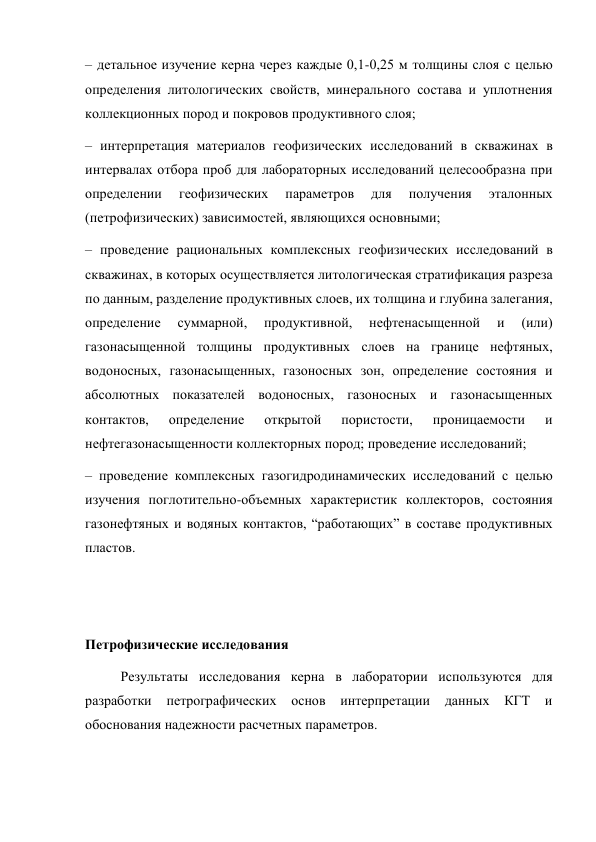 – детальное изучение керна через каждые 0,1-0,25 м толщины слоя с целью 
определения литологических свойств, минерального состава и уплотнения 
коллекционных пород и покровов продуктивного слоя;  
– интерпретация материалов геофизических исследований в скважинах в 
интервалах отбора проб для лабораторных исследований целесообразна при 
определении 
геофизических 
параметров 
для 
получения 
эталонных 
(петрофизических) зависимостей, являющихся основными;  
– проведение рациональных комплексных геофизических исследований в 
скважинах, в которых осуществляется литологическая стратификация разреза 
по данным, разделение продуктивных слоев, их толщина и глубина залегания, 
определение 
суммарной, 
продуктивной, 
нефтенасыщенной 
и 
(или) 
газонасыщенной толщины продуктивных слоев на границе нефтяных, 
водоносных, газонасыщенных, газоносных зон, определение состояния и 
абсолютных показателей водоносных, газоносных и газонасыщенных 
контактов, 
определение 
открытой 
пористости, 
проницаемости 
и 
нефтегазонасыщенности коллекторных пород; проведение исследований;  
– проведение комплексных газогидродинамических исследований с целью 
изучения поглотительно-объемных характеристик коллекторов, состояния 
газонефтяных и водяных контактов, “работающих” в составе продуктивных 
пластов.  
 
 
Петрофизические исследования  
Результаты исследования керна в лаборатории используются для 
разработки петрографических основ интерпретации данных КГТ и 
обоснования надежности расчетных параметров.  
