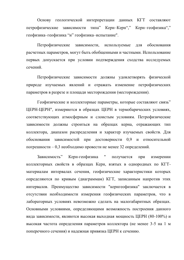 Основу геологической интерпретации данных КГТ составляют 
петрофизические зависимости типа” Керн–Керн“,” Керн–геофизика“,” 
геофизика–геофизика “и” геофизика–испытание".  
Петрофизические 
зависимости, 
используемые 
для 
обоснования 
расчетных параметров, могут быть обобщенными и частными. Использование 
первых допускается при условии подтверждения сходства исследуемых 
сечений.  
Петрофизические зависимости должны удовлетворять физической 
природе изучаемых явлений и отражать изменение петрофизических 
параметров в разрезе и площади месторождения (месторождения).   
Геофизические и коллекторные параметры, которые составляют связь” 
ЦЕРН-ЦЕРН", измеряются в образцах ЦЕРН в термобарических условиях, 
соответствующих атмосферным и слоистым условиям. Петрофизические 
зависимости должны строиться на образцах керна, отражающих тип 
коллектора, диапазон распределения и характер изучаемых свойств. Для 
обоснования зависимостей при достоверности 0,9 и относительной 
погрешности – 0,3 необходимо провести не менее 32 определений.  
Зависимость” 
Керн-геофизика 
" 
получается 
при 
измерении 
коллекторных свойств в образцах Керн, взятых в однородных по КГТ-
материалам интервалах сечения, геофизические характеристики которых 
определяются по кривым (диаграммам) КГТ, записанным напротив этих 
интервалов. Преимущество зависимости "кернгеофизика" заключается в 
отсутствии необходимости измерения геофизических параметров, что в 
лабораторных условиях невозможно сделать на малогабаритных образцах. 
Основными условиями, определяющими возможность построения данного 
вида зависимости, являются высокая выходная мощность ЦЕРН (80-100%) и 
высокая частота определения параметров коллектора (не менее 3-5 на 1 м 
поперечного сечения) и надежная привязка ЦЕРН к сечению.   
