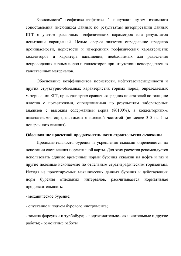 Зависимости” геофизика-геофизика " получают путем взаимного 
сопоставления имеющихся данных по результатам интерпретации данных 
КГТ с учетом различных геофизических параметров или результатов 
испытаний карандашей. Целью сверки является определение пределов 
проницаемости, пористости и измеренных геофизических характеристик 
коллекторов и характера насыщения, необходимых для разделения 
непроводящих горных пород и коллекторов при отсутствии непосредственно 
качественных материалов.   
Обоснование коэффициентов пористости, нефтегазонасыщенности и 
других структурно-объемных характеристик горных пород, определяемых 
материалами КГТ, проводят путем сравнения средних показателей по толщине 
пластов с показателями, определяемыми по результатам лабораторных 
анализов с высоким содержанием керна (80100%), а коллекторных-с 
показателями, определяемыми с высокой частотой (не менее 3-5 на 1 м 
поперечного сечения). 
Обоснование проектной продолжительности строительства скважины 
Продолжительность бурения и укрепления скважин определяется на 
основании составления нормативной карты. Для этих расчетов рекомендуется 
использовать единые временные нормы бурения скважин на нефть и газ и 
другие полезные ископаемые по отдельным стратиграфическим горизонтам. 
Исходя из проектируемых механических данных бурения и действующих 
норм 
бурения 
отдельных 
интервалов, 
рассчитывается 
нормативная 
продолжительность:   
- механическое бурение;  
- опускание и подъем бурового инструмента;  
- замена форсунки и турбобура; - подготовительно-заключительные и другие 
работы; - ремонтные работы.  
