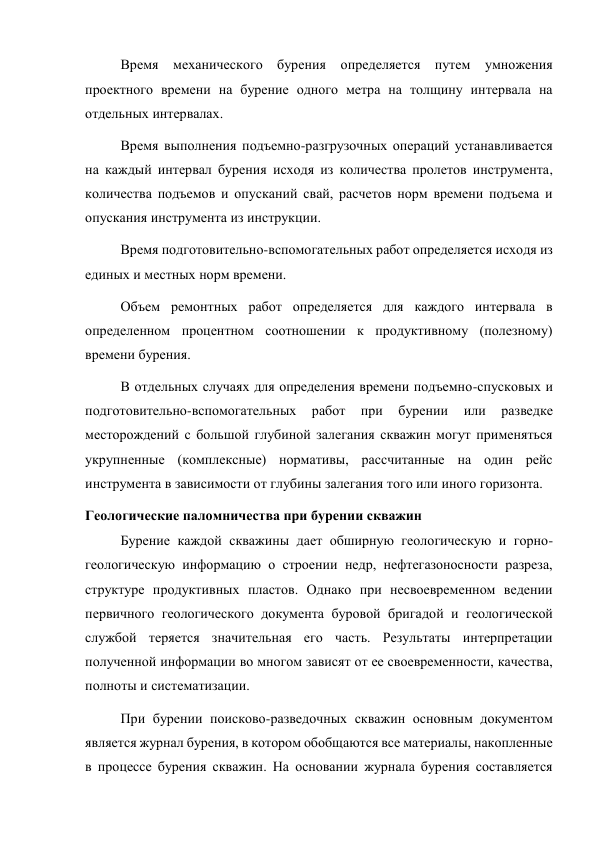 Время механического бурения определяется путем умножения 
проектного времени на бурение одного метра на толщину интервала на 
отдельных интервалах.  
Время выполнения подъемно-разгрузочных операций устанавливается 
на каждый интервал бурения исходя из количества пролетов инструмента, 
количества подъемов и опусканий свай, расчетов норм времени подъема и 
опускания инструмента из инструкции.  
Время подготовительно-вспомогательных работ определяется исходя из 
единых и местных норм времени.   
Объем ремонтных работ определяется для каждого интервала в 
определенном процентном соотношении к продуктивному (полезному) 
времени бурения.   
В отдельных случаях для определения времени подъемно-спусковых и 
подготовительно-вспомогательных 
работ 
при 
бурении 
или 
разведке 
месторождений с большой глубиной залегания скважин могут применяться 
укрупненные (комплексные) нормативы, рассчитанные на один рейс 
инструмента в зависимости от глубины залегания того или иного горизонта. 
Геологические паломничества при бурении скважин 
Бурение каждой скважины дает обширную геологическую и горно-
геологическую информацию о строении недр, нефтегазоносности разреза, 
структуре продуктивных пластов. Однако при несвоевременном ведении 
первичного геологического документа буровой бригадой и геологической 
службой теряется значительная его часть. Результаты интерпретации 
полученной информации во многом зависят от ее своевременности, качества, 
полноты и систематизации.   
При бурении поисково-разведочных скважин основным документом 
является журнал бурения, в котором обобщаются все материалы, накопленные 
в процессе бурения скважин. На основании журнала бурения составляется 
