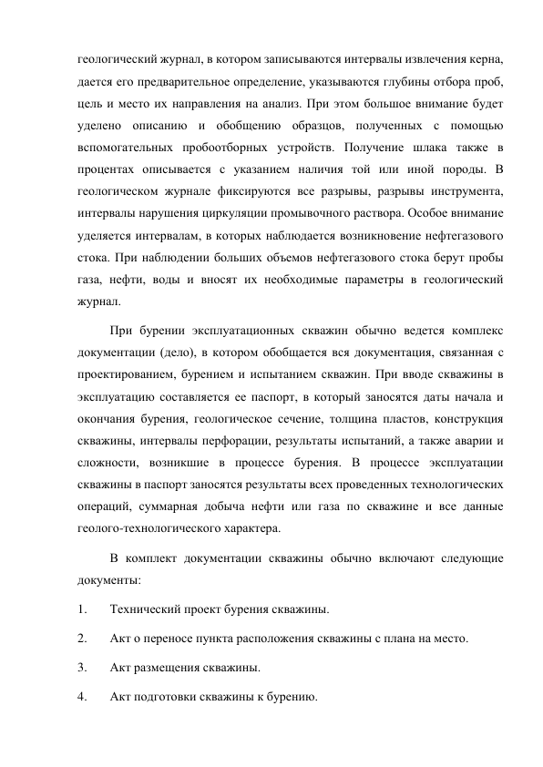 геологический журнал, в котором записываются интервалы извлечения керна, 
дается его предварительное определение, указываются глубины отбора проб, 
цель и место их направления на анализ. При этом большое внимание будет 
уделено описанию и обобщению образцов, полученных с помощью 
вспомогательных пробоотборных устройств. Получение шлака также в 
процентах описывается с указанием наличия той или иной породы. В 
геологическом журнале фиксируются все разрывы, разрывы инструмента, 
интервалы нарушения циркуляции промывочного раствора. Особое внимание 
уделяется интервалам, в которых наблюдается возникновение нефтегазового 
стока. При наблюдении больших объемов нефтегазового стока берут пробы 
газа, нефти, воды и вносят их необходимые параметры в геологический 
журнал.  
При бурении эксплуатационных скважин обычно ведется комплекс 
документации (дело), в котором обобщается вся документация, связанная с 
проектированием, бурением и испытанием скважин. При вводе скважины в 
эксплуатацию составляется ее паспорт, в который заносятся даты начала и 
окончания бурения, геологическое сечение, толщина пластов, конструкция 
скважины, интервалы перфорации, результаты испытаний, а также аварии и 
сложности, возникшие в процессе бурения. В процессе эксплуатации 
скважины в паспорт заносятся результаты всех проведенных технологических 
операций, суммарная добыча нефти или газа по скважине и все данные 
геолого-технологического характера. 
В комплект документации скважины обычно включают следующие 
документы:  
1. 
Технический проект бурения скважины.  
2. 
Акт о переносе пункта расположения скважины с плана на место.  
3. 
Акт размещения скважины.  
4. 
Акт подготовки скважины к бурению.  
