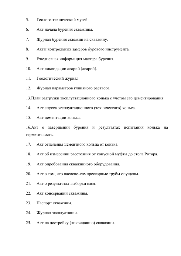 5. 
Геолого-технический музей.  
6. 
Акт начала бурения скважины.  
7. 
Журнал бурения скважин на скважину.  
8. 
Акты контрольных замеров бурового инструмента.  
9. 
Ежедневная информация мастера бурения.  
10. 
Акт ликвидации аварий (аварий).  
11. 
Геологический журнал.  
12. 
Журнал параметров глиняного раствора.  
13.План разгрузки эксплуатационного конька с учетом его цементирования.  
14. 
Акт спуска эксплуатационного (технического) конька.  
15. 
Акт цементации конька.  
16.Акт о завершении бурения и результатах испытания конька на 
герметичность.  
17. 
Акт отделения цементного кольца от конька.  
18. 
Акт об измерении расстояния от конусной муфты до стола Ротора.  
19. 
Акт опробования скважинного оборудования.  
20. 
Акт о том, что насосно-компрессорные трубы опущены.  
21. 
Акт о результатах выборки слоя.  
22. 
Акт консервации скважины.  
23. 
Паспорт скважины.  
24. 
Журнал эксплуатации.  
25. 
Акт на достройку (ликвидацию) скважины.  
