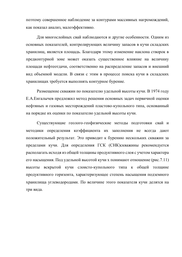 поэтому совершенное наблюдение за контурами массивных нагромождений, 
как показал анализ, малоэффективно.  
Для многослойных свай наблюдаются и другие особенности. Одним из 
основных показателей, контролирующих величину запасов в кучи складских 
хранилищ, является площадь. Благодаря этому изменение наклона створок в 
предконтурной зоне может оказать существенное влияние на величину 
площади нефтеотдачи, соответственно на распределение запасов и внешний 
вид объемной модели. В связи с этим в процессе поиска кучи в складских 
хранилищах требуется выполнять контурное бурение. 
Размещение скважин по показателю удельной высоты кучи. В 1974 году 
Е.A.Енгалычев предложил метод решения основных задач первичной оценки 
нефтяных и газовых месторождений пластово-купольного типа, основанный 
на порядке их оценки по показателю удельной высоты кучи.  
Существующие геолого-геофизические методы подготовки свай и 
методики определения коэффициента их заполнения не всегда дают 
положительный результат. Это приводит к бурению нескольких скважин за 
пределами кучи. Для определения ГСК (СНК)скважины рекомендуется 
располагать исходя из общей толщины продуктивного слоя с учетом характера 
его насыщения. Под удельной высотой кучи х понимают отношение (рис.7.11) 
высоты вскрытой кучи слоисто-купольного типа к общей толщине 
продуктивного горизонта, характеризующее степень насыщения подземного 
хранилища углеводородами. По величине этого показателя кучи делятся на 
три вида. 
