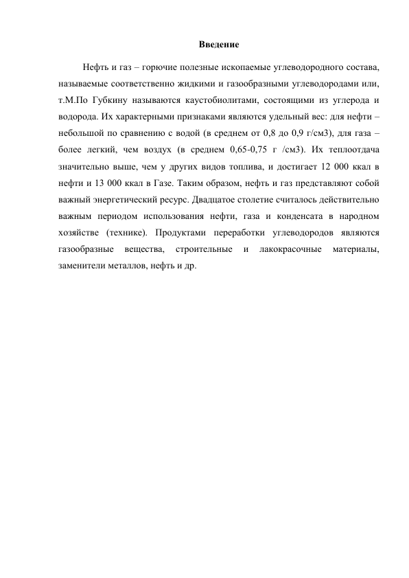 Введение 
Нефть и газ – горючие полезные ископаемые углеводородного состава, 
называемые соответственно жидкими и газообразными углеводородами или, 
т.M.По Губкину называются каустобиолитами, состоящими из углерода и 
водорода. Их характерными признаками являются удельный вес: для нефти – 
небольшой по сравнению с водой (в среднем от 0,8 до 0,9 г/см3), для газа – 
более легкий, чем воздух (в среднем 0,65-0,75 г /см3). Их теплоотдача 
значительно выше, чем у других видов топлива, и достигает 12 000 ккал в 
нефти и 13 000 ккал в Газе. Таким образом, нефть и газ представляют собой 
важный энергетический ресурс. Двадцатое столетие считалось действительно 
важным периодом использования нефти, газа и конденсата в народном 
хозяйстве (технике). Продуктами переработки углеводородов являются 
газообразные 
вещества, 
строительные 
и 
лакокрасочные 
материалы, 
заменители металлов, нефть и др.   
 
 
 
 
 
 
 
 
 
 
 
 
