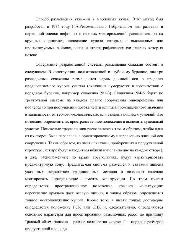 Способ размещения скважин в массивных кучах. Этот метод был 
разработан в 1974 году Г.A.Рекомендовано Габриеляном для разведки и 
первичной оценки нефтяных и газовых месторождений, расположенных на 
крупных поднятиях, положение купола которых в выявленных или 
прогнозируемых районах, зонах и стратиграфических комплексах которых 
неясно.  
Содержание разработанной системы размещения скважин состоит в 
следующем. В конструкции, подготовленной к глубокому бурению, две-три 
разведочные скважины размещаются вдоль длинной оси в пределах 
предполагаемого купола участка (скважины нумеруются в соответствии с 
порядком бурения, например скважина №1-3). Скважины №4-6 бурят по 
треугольной системе на каждом фланге сооружения одновременно или 
поочередно при поступлении потока нефти или газа промышленного значения 
в зависимости от геолого-экономических или складывающихся условий. Это 
позволяет определить их пространственное положение и выделить купольный 
участок. Поисковые треугольники располагаются таким образом, чтобы одна 
из их сторон была параллельна ориентировочному направлению длинной оси 
сооружения. Таким образом, из шести скважин, пробуренных в продуктивной 
структуре, четыре будут находиться вблизи купола (по две на каждом створе), 
а две, расположенные по краям треугольника, будут характеризовать 
предконтурную зону. Предлагаемая система размещения скважин лишена 
указанных недостатков традиционных методов и позволяет надежно 
монтировать определяющие элементы конструкции. По трем точкам 
определяется 
пространственное 
положение 
крыльев 
конструкции; 
пересечение крыльев дает осевую линию, и таким образом определяется 
точное местоположение купола. Кроме того, в шести точках достоверно 
определяется положение ГСК или СНК и, следовательно, определяются 
основные параметры для проектирования разведочных работ по принципу 
“равный объем запасов – равное количество скважин” – порядок размеров 
продуктивной площади. 
