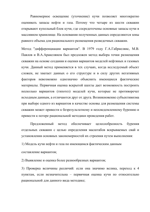 Равномерное освещение (уточнение) кучи позволяет многократно 
оценивать запасы нефти и газа. Потому что четыре из шести скважин 
открывают купольный блок кучи, где сосредоточены основные запасы кучи в 
массивном хранилище. На основании полученных данных определяются зоны 
равного объема для рационального размещения разведочных скважин.  
Метод "дифференциации вариантов". В 1979 году Г.A.Габриелянс, М.B. 
Павлов и В.A.Аракеляном был предложен метод выбора точки размещения 
скважин на основе создания и оценки вариантов моделей нефтяных и газовых 
кучи. Данный метод применяется в тех случаях, когда исследуемый объект 
сложен, не хватает данных о его структуре и в силу других негативных 
факторов невозможно однозначно объяснить имеющиеся фактические 
материалы. Первичная оценка вскрытой шахты дает возможность построить 
несколько вариантов (гипотез) моделей кучи, которые не противоречат 
исходным данным, а отличаются друг от друга. Возникновение субъективизма 
при выборе одного из вариантов в качестве основы для размещения системы 
скважин может привести к безрезультатному и неосведомленному бурению и 
привести к потере рациональной методики проведения работ.   
Предложенный 
метод 
обеспечивает 
целесообразность 
бурения 
отдельных скважин с целью определения масштабов вскрываемых свай и 
установления основных закономерностей их строения путем выполнения:  
1) Модель кучи нефти и газа по имеющимся фактическим данным  
составление вариантов;  
2) Выявление и оценка более разнообразных вариантов;  
3) Проверка величины различий: если она значимо велика, переход к 4 
пунктам, если незначительна – первичная оценка кучи по относительно 
рациональной для данного вида методике;  
