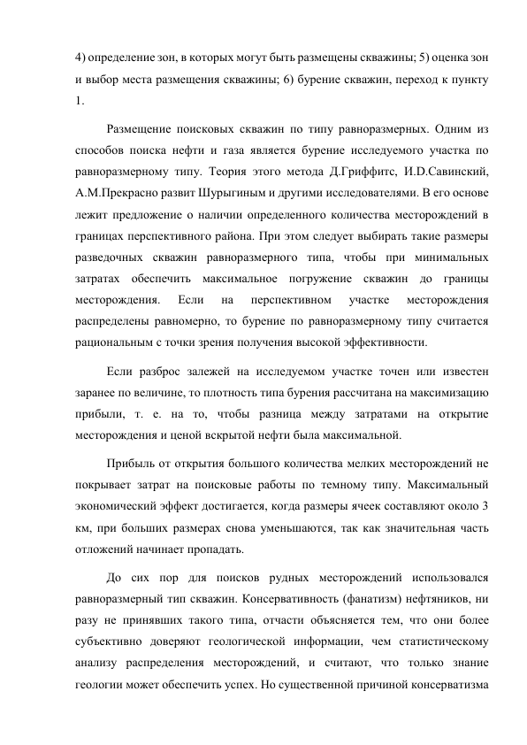 4) определение зон, в которых могут быть размещены скважины; 5) оценка зон 
и выбор места размещения скважины; 6) бурение скважин, переход к пункту 
1. 
Размещение поисковых скважин по типу равноразмерных. Одним из 
способов поиска нефти и газа является бурение исследуемого участка по 
равноразмерному типу. Теория этого метода Д.Гриффитс, И.D.Савинский, 
А.M.Прекрасно развит Шурыгиным и другими исследователями. В его основе 
лежит предложение о наличии определенного количества месторождений в 
границах перспективного района. При этом следует выбирать такие размеры 
разведочных скважин равноразмерного типа, чтобы при минимальных 
затратах обеспечить максимальное погружение скважин до границы 
месторождения. 
Если 
на 
перспективном 
участке 
месторождения 
распределены равномерно, то бурение по равноразмерному типу считается 
рациональным с точки зрения получения высокой эффективности.  
Если разброс залежей на исследуемом участке точен или известен 
заранее по величине, то плотность типа бурения рассчитана на максимизацию 
прибыли, т. е. на то, чтобы разница между затратами на открытие 
месторождения и ценой вскрытой нефти была максимальной.  
 
Прибыль от открытия большого количества мелких месторождений не 
покрывает затрат на поисковые работы по темному типу. Максимальный 
экономический эффект достигается, когда размеры ячеек составляют около 3 
км, при больших размерах снова уменьшаются, так как значительная часть 
отложений начинает пропадать.    
До сих пор для поисков рудных месторождений использовался 
равноразмерный тип скважин. Консервативность (фанатизм) нефтяников, ни 
разу не принявших такого типа, отчасти объясняется тем, что они более 
субъективно доверяют геологической информации, чем статистическому 
анализу распределения месторождений, и считают, что только знание 
геологии может обеспечить успех. Но существенной причиной консерватизма 
