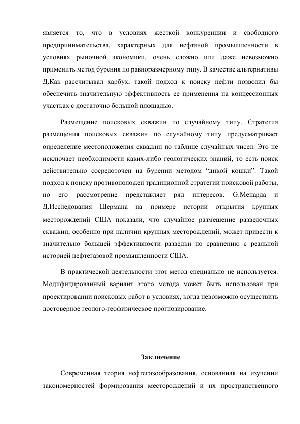 является то, что в условиях жесткой конкуренции и свободного 
предпринимательства, характерных для нефтяной промышленности в 
условиях рыночной экономики, очень сложно или даже невозможно 
применить метод бурения по равноразмерному типу. В качестве альтернативы 
Д.Как рассчитывал харбух, такой подход к поиску нефти позволил бы 
обеспечить значительную эффективность ее применения на концессионных 
участках с достаточно большой площадью.  
  
Размещение поисковых скважин по случайному типу. Стратегия 
размещения поисковых скважин по случайному типу предусматривает 
определение местоположения скважин по таблице случайных чисел. Это не 
исключает необходимости каких-либо геологических знаний, то есть поиск 
действительно сосредоточен на бурении методом “дикой кошки”. Такой 
подход к поиску противоположен традиционной стратегии поисковой работы, 
но 
его 
рассмотрение 
представляет 
ряд 
интересов. 
G.Менарда 
и 
Д.Исследования 
Шермана 
на 
примере 
истории 
открытия 
крупных 
месторождений США показали, что случайное размещение разведочных 
скважин, особенно при наличии крупных месторождений, может привести к 
значительно большей эффективности разведки по сравнению с реальной 
историей нефтегазовой промышленности США.  
В практической деятельности этот метод специально не используется. 
Модифицированный вариант этого метода может быть использован при 
проектировании поисковых работ в условиях, когда невозможно осуществить 
достоверное геолого-геофизическое прогнозирование. 
 
 
Заключение 
Современная теория нефтегазообразования, основанная на изучении 
закономерностей формирования месторождений и их пространственного 
