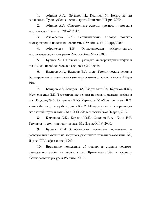 1. 
Абидов А.А., Эргашев Й., Қодиров М. Нефть ва газ 
геологияси. Русча-ўзбекча изоҳли луғат. Тошкент. “Шарқ” 2000.  
2. 
Абидов А.А. Современные основы прогноза и поисков 
нефти и газа. Ташкент. “Фан” 2012.  
3. 
Алексеенко 
В.А. 
Геохимические 
методы 
поисков 
месторождений полезных ископаемых. Учебник. М., Недра, 2000.  
4. 
Абрамечева 
Т.В. 
Экономическая 
эффективность 
нефтегазоразведочных работ. Уч. пособие. Ухта 2003.  
5. 
Бурцев М.И. Поиски и разведка месторождений нефти и 
газа: Учеб. пособие. Москва. Изд-во РУДН, 2006.   
6. 
Бакиров А.А., Бакиров Э.А. и др. Геологические условия 
формирования и размещения зон нефтегазонакопления. Москва. Недра 
1982.  
7. 
Бакиров АА, Бакиров ЭА, Габриэлянц ГА, Керимов В.Ю., 
Мстиславская Л.П. Теоретические основы поисков и разведки нефти и 
газа. Под ред. Э.А. Бакирова и В.Ю. Керимова: Учебник для вузов. В 2-
х кн. - 4-е изд., перераб. и доп. - Кн. 2: Методика поисков и разведки 
скоплений нефти и газа. - М.: ООО «Издательский дом Недра», 2012.  
8. 
Баженова O.K., Бурлин Ю.К., Соколов Б.А., Хаин В.Е. 
Геология и геохимия нефти и газа. М., Изд-во МГУ, 2000.  
9. 
Бурцев М.И. Особенности заложения поисковых и 
разведочных скважин на ловушках различного генетического типа. М., 
Изд-во РГУ нефти и газа, 1992.  
10. 
Временное положение об этапах и стадиях геолого-
разведочных работ на нефть и газ. Приложение №3 к журналу 
«Минеральные ресурсы России», 2001.  
 
