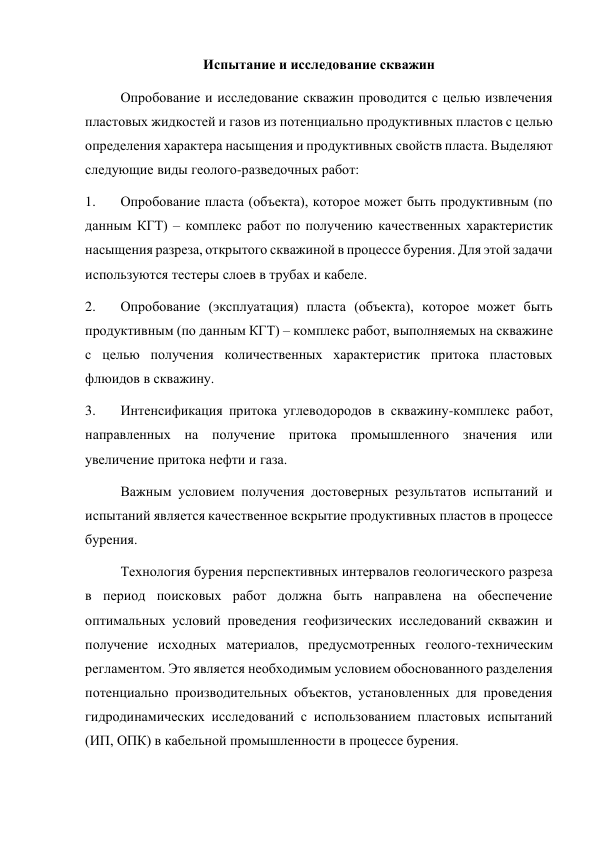 Испытание и исследование скважин 
Опробование и исследование скважин проводится с целью извлечения 
пластовых жидкостей и газов из потенциально продуктивных пластов с целью 
определения характера насыщения и продуктивных свойств пласта. Выделяют 
следующие виды геолого-разведочных работ:  
1. 
Опробование пласта (объекта), которое может быть продуктивным (по 
данным КГТ) – комплекс работ по получению качественных характеристик 
насыщения разреза, открытого скважиной в процессе бурения. Для этой задачи 
используются тестеры слоев в трубах и кабеле.  
2. 
Опробование (эксплуатация) пласта (объекта), которое может быть 
продуктивным (по данным КГТ) – комплекс работ, выполняемых на скважине 
с целью получения количественных характеристик притока пластовых 
флюидов в скважину.  
3. 
Интенсификация притока углеводородов в скважину-комплекс работ, 
направленных на получение притока промышленного значения или 
увеличение притока нефти и газа.  
Важным условием получения достоверных результатов испытаний и 
испытаний является качественное вскрытие продуктивных пластов в процессе 
бурения.  
Технология бурения перспективных интервалов геологического разреза 
в период поисковых работ должна быть направлена на обеспечение 
оптимальных условий проведения геофизических исследований скважин и 
получение исходных материалов, предусмотренных геолого-техническим 
регламентом. Это является необходимым условием обоснованного разделения 
потенциально производительных объектов, установленных для проведения 
гидродинамических исследований с использованием пластовых испытаний 
(ИП, ОПК) в кабельной промышленности в процессе бурения.  
