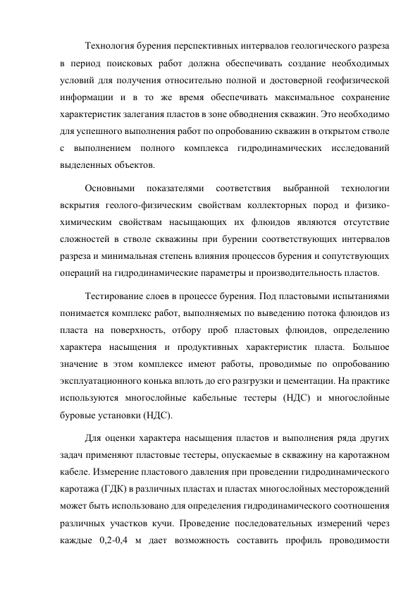 Технология бурения перспективных интервалов геологического разреза 
в период поисковых работ должна обеспечивать создание необходимых 
условий для получения относительно полной и достоверной геофизической 
информации и в то же время обеспечивать максимальное сохранение 
характеристик залегания пластов в зоне обводнения скважин. Это необходимо 
для успешного выполнения работ по опробованию скважин в открытом стволе 
с выполнением полного комплекса гидродинамических исследований 
выделенных объектов.  
Основными 
показателями 
соответствия 
выбранной 
технологии 
вскрытия геолого-физическим свойствам коллекторных пород и физико-
химическим свойствам насыщающих их флюидов являются отсутствие 
сложностей в стволе скважины при бурении соответствующих интервалов 
разреза и минимальная степень влияния процессов бурения и сопутствующих 
операций на гидродинамические параметры и производительность пластов.  
Тестирование слоев в процессе бурения. Под пластовыми испытаниями 
понимается комплекс работ, выполняемых по выведению потока флюидов из 
пласта на поверхность, отбору проб пластовых флюидов, определению 
характера насыщения и продуктивных характеристик пласта. Большое 
значение в этом комплексе имеют работы, проводимые по опробованию 
эксплуатационного конька вплоть до его разгрузки и цементации. На практике 
используются многослойные кабельные тестеры (НДС) и многослойные 
буровые установки (НДС).  
Для оценки характера насыщения пластов и выполнения ряда других 
задач применяют пластовые тестеры, опускаемые в скважину на каротажном 
кабеле. Измерение пластового давления при проведении гидродинамического 
каротажа (ГДК) в различных пластах и пластах многослойных месторождений 
может быть использовано для определения гидродинамического соотношения 
различных участков кучи. Проведение последовательных измерений через 
каждые 0,2-0,4 м дает возможность составить профиль проводимости 
