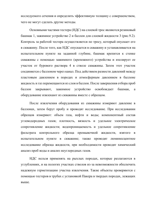 исследуемого сечения и определить эффективную толщину с совершенством, 
чего не могут сделать другие методы.  
Основными частями тестера (НДС) на слоевой трос являются резиновый 
башмак 1, зажимное устройство 2 и баллон для слоевой жидкости 3 (рис.9.2). 
Контроль за работой тестера осуществляется по тросу, который опускает его 
в скважину. После того, как НДС опускается в скважину и устанавливается на 
испытательном пункте на заданной глубине, башмак крепится к стенке 
скважины с помощью зажимного (крепежного) устройства и изолирует ее 
участок от бурового раствора 4 в стволе скважины. Затем этот участок 
соединяется с баллоном через канал. Под действием разности давлений между 
пластовым давлением в породах и атмосферным давлением в баллоне 
жидкость и газ перемещаются из слоя в баллон. После завершения отбора проб 
баллон 
закрывают, 
зажимное 
устройство 
освобождает 
башмак, 
а 
оборудование извлекают из скважины вместе с образцом.   
После извлечения оборудования из скважины измеряют давление в 
баллонах, затем берут пробу и проводят исследование. При исследовании 
образцов измеряют: объем газа, нефти и воды; компонентный состав 
углеводородных газов; плотность, вязкость и удельное электрическое 
сопротивление жидкости; водопроницаемость и удельное сопротивление 
фильтрата контрольного образца промывочной жидкости, взятого в 
испытательном пункте в скважине; также проводят люминесцентное 
исследование образца жидкости, при необходимости проводят химический 
анализ проб воды и анализ неуглеродных газов. 
НДС нельзя применять на рыхлых породах, которые разлагаются в 
углублениях, и на пологих участках стволов из-за невозможности обеспечить 
надежную герметизацию участка извлечения. Такие объекты проверяются с 
помощью тестеров в трубах с установкой Пакера в твердых породах, лежащих 
выше.  
