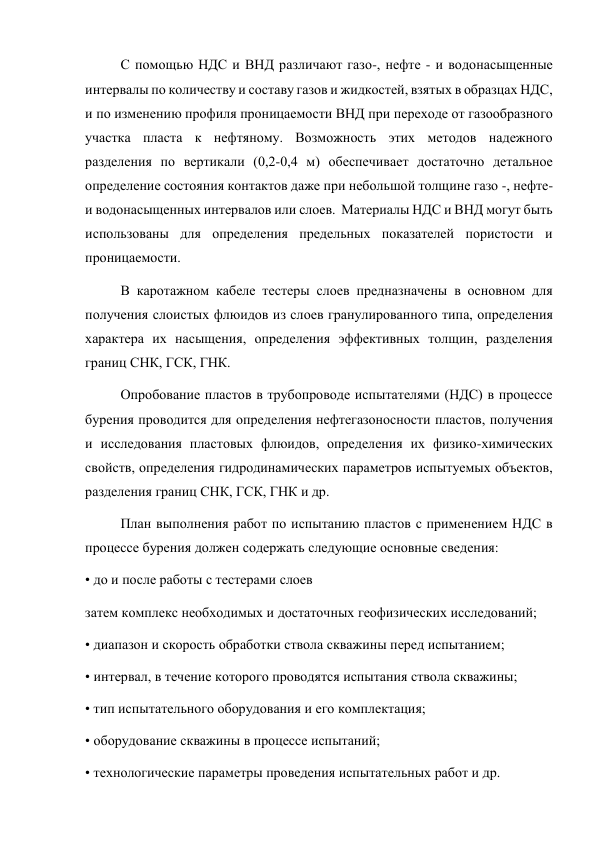 С помощью НДС и ВНД различают газо-, нефте - и водонасыщенные 
интервалы по количеству и составу газов и жидкостей, взятых в образцах НДС, 
и по изменению профиля проницаемости ВНД при переходе от газообразного 
участка пласта к нефтяному. Возможность этих методов надежного 
разделения по вертикали (0,2-0,4 м) обеспечивает достаточно детальное 
определение состояния контактов даже при небольшой толщине газо -, нефте-
и водонасыщенных интервалов или слоев.  Материалы НДС и ВНД могут быть 
использованы для определения предельных показателей пористости и 
проницаемости.   
В каротажном кабеле тестеры слоев предназначены в основном для 
получения слоистых флюидов из слоев гранулированного типа, определения 
характера их насыщения, определения эффективных толщин, разделения 
границ СНК, ГСК, ГНК.  
Опробование пластов в трубопроводе испытателями (НДС) в процессе 
бурения проводится для определения нефтегазоносности пластов, получения 
и исследования пластовых флюидов, определения их физико-химических 
свойств, определения гидродинамических параметров испытуемых объектов, 
разделения границ СНК, ГСК, ГНК и др.  
План выполнения работ по испытанию пластов с применением НДС в 
процессе бурения должен содержать следующие основные сведения:  
• до и после работы с тестерами слоев  
затем комплекс необходимых и достаточных геофизических исследований;  
• диапазон и скорость обработки ствола скважины перед испытанием;  
• интервал, в течение которого проводятся испытания ствола скважины;  
• тип испытательного оборудования и его комплектация;  
• оборудование скважины в процессе испытаний;  
• технологические параметры проведения испытательных работ и др.  
