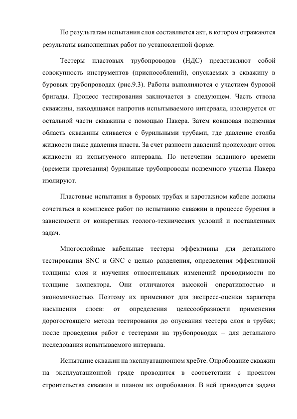 По результатам испытания слоя составляется акт, в котором отражаются 
результаты выполненных работ по установленной форме.  
Тестеры пластовых трубопроводов (НДС) представляют собой 
совокупность инструментов (приспособлений), опускаемых в скважину в 
буровых трубопроводах (рис.9.3). Работы выполняются с участием буровой 
бригады. Процесс тестирования заключается в следующем. Часть ствола 
скважины, находящаяся напротив испытываемого интервала, изолируется от 
остальной части скважины с помощью Пакера. Затем ковшовая подземная 
область скважины сливается с бурильными трубами, где давление столба 
жидкости ниже давления пласта. За счет разности давлений происходит отток 
жидкости из испытуемого интервала. По истечении заданного времени 
(времени протекания) бурильные трубопроводы подземного участка Пакера 
изолируют. 
Пластовые испытания в буровых трубах и каротажном кабеле должны 
сочетаться в комплексе работ по испытанию скважин в процессе бурения в 
зависимости от конкретных геолого-технических условий и поставленных 
задач.  
 
Многослойные кабельные тестеры эффективны для детального 
тестирования SNC и GNC с целью разделения, определения эффективной 
толщины слоя и изучения относительных изменений проводимости по 
толщине 
коллектора. 
Они 
отличаются 
высокой 
оперативностью 
и 
экономичностью. Поэтому их применяют для экспресс-оценки характера 
насыщения 
слоев: 
от 
определения 
целесообразности 
применения 
дорогостоящего метода тестирования до опускания тестера слоя в трубах; 
после проведения работ с тестерами на трубопроводах – для детального 
исследования испытываемого интервала.  
Испытание скважин на эксплуатационном хребте. Опробование скважин 
на эксплуатационной гряде проводится в соответствии с проектом 
строительства скважин и планом их опробования. В ней приводится задача 
