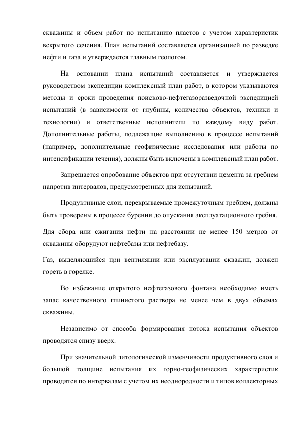 скважины и объем работ по испытанию пластов с учетом характеристик 
вскрытого сечения. План испытаний составляется организацией по разведке 
нефти и газа и утверждается главным геологом.  
На основании плана испытаний составляется и утверждается 
руководством экспедиции комплексный план работ, в котором указываются 
методы и сроки проведения поисково-нефтегазоразведочной экспедицией 
испытаний (в зависимости от глубины, количества объектов, техники и 
технологии) и ответственные исполнители по каждому виду работ. 
Дополнительные работы, подлежащие выполнению в процессе испытаний 
(например, дополнительные геофизические исследования или работы по 
интенсификации течения), должны быть включены в комплексный план работ.  
Запрещается опробование объектов при отсутствии цемента за гребнем 
напротив интервалов, предусмотренных для испытаний.  
Продуктивные слои, перекрываемые промежуточным гребнем, должны 
быть проверены в процессе бурения до опускания эксплуатационного гребня.  
Для сбора или сжигания нефти на расстоянии не менее 150 метров от 
скважины оборудуют нефтебазы или нефтебазу.  
Газ, выделяющийся при вентиляции или эксплуатации скважин, должен 
гореть в горелке.  
Во избежание открытого нефтегазового фонтана необходимо иметь 
запас качественного глинистого раствора не менее чем в двух объемах 
скважины.  
Независимо от способа формирования потока испытания объектов 
проводятся снизу вверх.  
При значительной литологической изменчивости продуктивного слоя и 
большой толщине испытания их горно-геофизических характеристик 
проводятся по интервалам с учетом их неоднородности и типов коллекторных 
