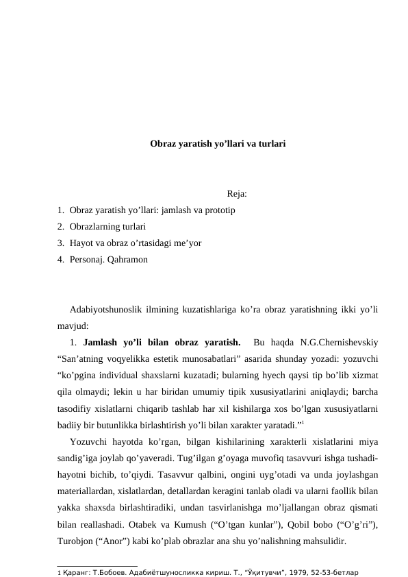 Obraz yaratish yo’llari va turlari
Reja:
1. Obraz yaratish yo’llari: jamlash va prototip
2. Obrazlarning turlari
3. Hayot va obraz o’rtasidagi me’yor
4. Personaj. Qahramon
Adabiyotshunoslik ilmining kuzatishlariga ko’ra obraz yaratishning ikki yo’li
mavjud: 
1.  Jamlash  yo’li  bilan  obraz  yaratish.   Bu  haqda  N.G.Chernishevskiy
“San’atning voqyelikka estetik munosabatlari” asarida shunday yozadi: yozuvchi
“ko’pgina individual shaxslarni kuzatadi; bularning hyech qaysi tip bo’lib xizmat
qila olmaydi; lekin u har biridan umumiy tipik xususiyatlarini aniqlaydi; barcha
tasodifiy xislatlarni chiqarib tashlab har xil kishilarga xos bo’lgan xususiyatlarni
badiiy bir butunlikka birlashtirish yo’li bilan xarakter yaratadi.”1
Yozuvchi  hayotda  ko’rgan,  bilgan  kishilarining  xarakterli  xislatlarini  miya
sandig’iga joylab qo’yaveradi. Tug’ilgan g’oyaga muvofiq tasavvuri ishga tushadi-
hayotni bichib, to’qiydi. Tasavvur qalbini, ongini uyg’otadi va unda joylashgan
materiallardan, xislatlardan, detallardan keragini tanlab oladi va ularni faollik bilan
yakka shaxsda birlashtiradiki, undan tasvirlanishga mo’ljallangan obraz qismati
bilan reallashadi. Otabek va Kumush (“O’tgan kunlar”), Qobil bobo (“O’g’ri”),
Turobjon (“Anor”) kabi ko’plab obrazlar ana shu yo’nalishning mahsulidir.
1 Қаранг: Т.Бобоев. Адабиётшуносликка кириш. Т., “Ўқитувчи”, 1979, 52-53-бетлар 

