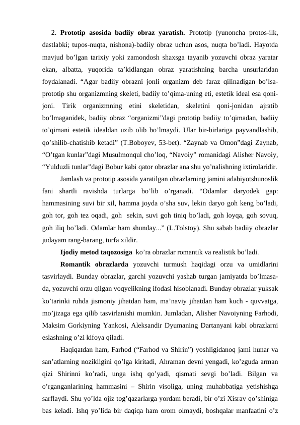 2.  Prototip asosida badiiy obraz yaratish.  Prototip (yunoncha protos-ilk,
dastlabki; tupos-nuqta, nishona)-badiiy obraz uchun asos, nuqta bo’ladi. Hayotda
mavjud bo’lgan tarixiy yoki zamondosh shaxsga tayanib yozuvchi obraz yaratar
ekan,  albatta,  yuqorida  ta’kidlangan  obraz  yaratishning  barcha  unsurlaridan
foydalanadi. “Agar badiiy obrazni jonli organizm deb faraz qilinadigan bo’lsa-
prototip shu organizmning skeleti, badiiy to’qima-uning eti, estetik ideal esa qoni-
joni.  Tirik  organizmning  etini  skeletidan,  skeletini  qoni-jonidan  ajratib
bo’lmaganidek, badiiy obraz “organizmi”dagi prototip badiiy to’qimadan, badiiy
to’qimani estetik idealdan uzib olib bo’lmaydi. Ular bir-birlariga payvandlashib,
qo’shilib-chatishib ketadi” (T.Boboyev, 53-bet). “Zaynab va Omon”dagi Zaynab,
“O’tgan kunlar”dagi Musulmonqul cho’loq, “Navoiy” romanidagi Alisher Navoiy,
“Yulduzli tunlar”dagi Bobur kabi qator obrazlar ana shu yo’nalishning ixtirolaridir.
Jamlash va prototip asosida yaratilgan obrazlarning jamini adabiyotshunoslik
fani  shartli  ravishda  turlarga  bo’lib  o’rganadi.  “Odamlar  daryodek  gap:
hammasining suvi bir xil, hamma joyda o’sha suv, lekin daryo goh keng bo’ladi,
goh tor, goh tez oqadi, goh  sekin, suvi goh tiniq bo’ladi, goh loyqa, goh sovuq,
goh iliq bo’ladi. Odamlar ham shunday...” (L.Tolstoy). Shu sabab badiiy obrazlar
judayam rang-barang, turfa xildir.
Ijodiy metod taqozosiga  ko’ra obrazlar romantik va realistik bo’ladi. 
Romantik  obrazlarda yozuvchi  turmush  haqidagi  orzu  va  umidlarini
tasvirlaydi. Bunday obrazlar, garchi yozuvchi yashab turgan jamiyatda bo’lmasa-
da, yozuvchi orzu qilgan voqyelikning ifodasi hisoblanadi. Bunday obrazlar yuksak
ko’tarinki ruhda jismoniy jihatdan ham, ma’naviy jihatdan ham kuch - quvvatga,
mo’jizaga ega qilib tasvirlanishi mumkin. Jumladan, Alisher Navoiyning Farhodi,
Maksim Gorkiyning Yankosi, Aleksandir Dyumaning Dartanyani kabi obrazlarni
eslashning o’zi kifoya qiladi. 
Haqiqatdan ham, Farhod (“Farhod va Shirin”) yoshligidanoq jami hunar va
san’atlarning nozikligini qo’lga kiritadi, Ahraman devni yengadi, ko’zguda arman
qizi  Shirinni  ko’radi,  unga  ishq  qo’yadi,  qismati  sevgi  bo’ladi.  Bilgan  va
o’rganganlarining hammasini – Shirin visoliga, uning muhabbatiga yetishishga
sarflaydi. Shu yo’lda ojiz tog’qazarlarga yordam beradi, bir o’zi Xisrav qo’shiniga
bas keladi. Ishq yo’lida bir daqiqa ham orom olmaydi, boshqalar manfaatini o’z
