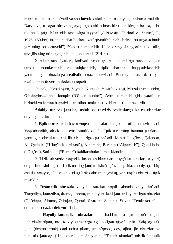 manfaatidan ustun qo’yadi va shu buyuk xislati bilan insoniyatga doimo o’rnakdir.
Darvoqye, u “agar birovning oyog’iga kishi bilmas bir tikon kirgan bo’lsa, u bu
tikonni kiprigi bilan olib tashlashga tayyor” (A.Navoiy. “Farhod va Shirin”, T.,
1975, 159-bet) insondir. “Bir bechora zaif qiynalib bir oh cheksa, bu unga achinib
yuz ming oh tortuvchi”(159-bet) hamdarddir. U “o’z sevgisining otini tilga olib,
sevgilisining otini aytgan holda jon beradi”(214-bet)...
Xarakter xususiyatlari, faoliyati hayotdagi real odamlarga mos keladigan
tarzda  umumlashtirib  va  aniqlashtirib,  tipik  sharoitda  haqqoniylashtirib
yaratiladigan  obrazlarga  realistik obrazlar  deyiladi.  Bunday  obrazlarda ro’y  -
rostlik, chinlik yorqin ifodasini topadi. 
Otabek, O’zbekoyim, Zaynab, Kumush, Yusufbek xoji, Mirzakarim qutidor,
Oftoboyim...Jannat  kampir  (“O’tgan  kunlar”)-o’zbek  romanchiligida  yaratilgan
birinchi va hamon hayotiyliklari bilan  maftun etuvchi realistik obrazlardir.
Adabiy  tur  va  janrlar,  uslub  va  tasviriy  vositalarga  ko’ra obrazlar
quyidagicha bo’ladilar: 
1. Epik obrazlarda hayot voqea - hodisalari keng va atroflicha tasvirlanadi.
Voqeabandlik, ob’ektiv tasvir ustunlik qiladi. Epik turlarning hamma janrlarida
yaratilgan obrazlar – epiklik xislatlariga ega bo’ladi. Mirzo Ulug’bek, Qalandar,
Ali Qushchi (“Ulug’bek xazinasi”), Alpomish, Barchin (“Alpomish”), Qobil bobo
(“O’g’ri”), Sotiboldi (“Bemor”) kabilar shular jumlasidandir.  
2.  Lirik obrazda  voqyelik inson kechinmalari (tuyg’ulari, hislari, o’ylari)
orqali ifodasini topadi. Lirik turning janrlari (she’r, g’azal, qasida, ruboiy, qo’shiq,
ashula, yor-yor, alla va sh.k.)dagi lirik qahramon (oshiq, yor, raqib) obrazi – tipik
misoldir.        
         
3.  Dramatik  obrazda voqyelik  xarakat  orqali  sahnada  voqye  bo’ladi.
Tragediya, komediya, drama, libretto, miniatyura kabi janrlarda yaratilgan obrazlar
(Qo’chqor, Alomat, Olimjon, Qumri, Sharofat, Saltanat, Suvon-“Temir xotin”) –
dramatik obrazlar deb yuritiladi.
4.
 Hayoliy-fantastik  obrazlar 
–  haddan  tashqari  bo’rttirilgan,
ilohiylashtirilgan, mo’jizaviy xarakterga ega bo’lgan qiyofalardir. Xalq og’zaki
ijodi (doston, ertak) dagi uchar gilam, ur to’qmoq, dev, ajina, jin obrazlari va
fantastik janrdagi (Hojiakbar Islom Shayxning “Tutash olamlar” mistik-fantastik
