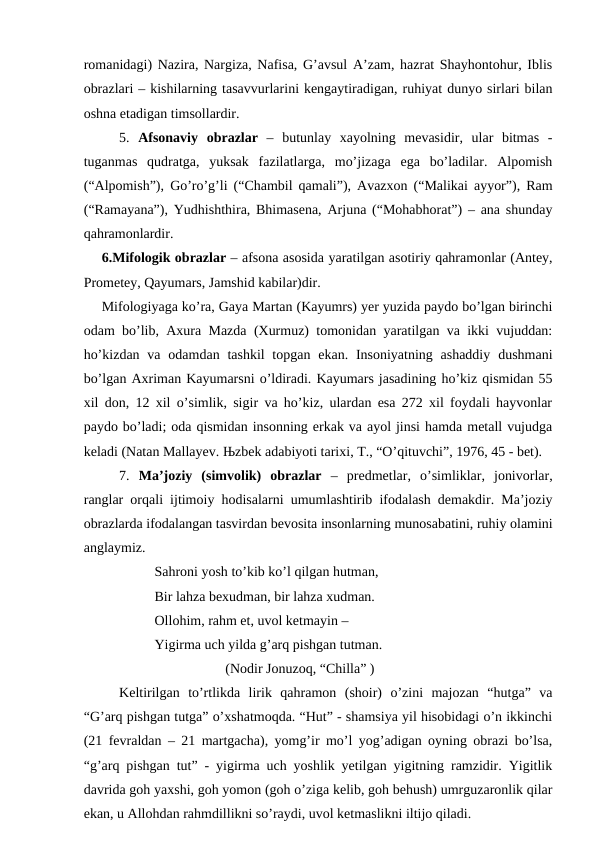 romanidagi) Nazira, Nargiza, Nafisa, G’avsul A’zam, hazrat Shayhontohur, Iblis
obrazlari – kishilarning tasavvurlarini kengaytiradigan, ruhiyat dunyo sirlari bilan
oshna etadigan timsollardir.  
5.  Afsonaviy  obrazlar –  butunlay  xayolning  mevasidir,  ular  bitmas  -
tuganmas  qudratga,  yuksak  fazilatlarga,  mo’jizaga  ega  bo’ladilar.  Alpomish
(“Alpomish”), Go’ro’g’li (“Chambil qamali”), Avazxon (“Malikai ayyor”), Ram
(“Ramayana”), Yudhishthira, Bhimasena, Arjuna (“Mohabhorat”) – ana shunday
qahramonlardir.
6.Mifologik obrazlar – afsona asosida yaratilgan asotiriy qahramonlar (Antey,
Prometey, Qayumars, Jamshid kabilar)dir. 
Mifologiyaga ko’ra, Gaya Martan (Kayumrs) yer yuzida paydo bo’lgan birinchi
odam bo’lib, Axura Mazda (Xurmuz) tomonidan yaratilgan va ikki vujuddan:
ho’kizdan  va odamdan tashkil  topgan  ekan. Insoniyatning  ashaddiy  dushmani
bo’lgan Axriman Kayumarsni o’ldiradi. Kayumars jasadining ho’kiz qismidan 55
xil don, 12 xil o’simlik, sigir va ho’kiz, ulardan esa 272 xil foydali hayvonlar
paydo bo’ladi; oda qismidan insonning erkak va ayol jinsi hamda metall vujudga
keladi (Natan Mallayev. Њzbek adabiyoti tarixi, T., “O’qituvchi”, 1976, 45 - bet).   
7.  Ma’joziy  (simvolik)  obrazlar  –  predmetlar,  o’simliklar,  jonivorlar,
ranglar orqali ijtimoiy hodisalarni umumlashtirib ifodalash demakdir. Ma’joziy
obrazlarda ifodalangan tasvirdan bevosita insonlarning munosabatini, ruhiy olamini
anglaymiz. 
Sahroni yosh to’kib ko’l qilgan hutman, 
Bir lahza bexudman, bir lahza xudman.
Ollohim, rahm et, uvol ketmayin –
Yigirma uch yilda g’arq pishgan tutman.
(Nodir Jonuzoq, “Chilla” ) 
Keltirilgan  to’rtlikda  lirik  qahramon  (shoir)  o’zini  majozan  “hutga”  va
“G’arq pishgan tutga” o’xshatmoqda. “Hut” - shamsiya yil hisobidagi o’n ikkinchi
(21 fevraldan – 21 martgacha), yomg’ir mo’l yog’adigan oyning obrazi bo’lsa,
“g’arq pishgan tut” - yigirma uch yoshlik yetilgan yigitning ramzidir. Yigitlik
davrida goh yaxshi, goh yomon (goh o’ziga kelib, goh behush) umrguzaronlik qilar
ekan, u Allohdan rahmdillikni so’raydi, uvol ketmaslikni iltijo qiladi.   
