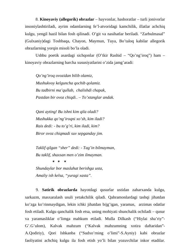 8. Kinoyaviy (allegorik) obrazlar – hayvonlar, hashoratlar – turli jonivorlar
insoniylashtiriladi, ayrim odamlarning fe’l-atvoridagi kamchilik, illatlar achchiq
kulgu, yengil hazil bilan fosh qilinadi. O’git va nasihatlar beriladi. “Zarbulmasal”
(Gulxaniy)dagi  Toshbaqa,  Chayon,  Maymun,  Tuya,  Bo’taloq  kabilar  allegorik
obrazlarning yorqin misoli bo’la oladi. 
Ushbu poetik asardagi sichqonlar (O’tkir Rashid – “Qo’ng’iroq”) ham –
kinoyaviy obrazlarning barcha xususiyatlarini o’zida jamg’aradi:
 
Qo’ng’iroq ovozidan bilib olamiz,
Mushukvoy kelguncha qochib qolamiz.
Bu tadbirni ma’qullab,  chalishdi chapak,
Pastdan bir ovoz chiqdi.. – To’xtanglar andak.
Qani ayting! Bu ishni kim qila oladi?
Mushukka qo’ng’iroqni xo’sh, kim iladi?
Rais dedi: - bu to’g’ri, kim iladi, kim?
Biror ovoz chiqmadi suv sepganday jim.
Taklif qilgan “sher” dedi: - Tag’in bilmayman,
Bu taklif, shaxsan men o’zim ilmayman.
                       
Shundaylar bor maslahat berishga usta,
Amaliy ish kelsa, “yuragi xasta”.  
9.  Satirik  obrazlarda  hayotdagi  qusurlar  ustidan  zaharxanda  kulgu,
sarkazm, masxaralash usuli yetakchilik qiladi. Qahramonlardagi tashqi jihatdan
ko’zga ko’rinmaydigan, lekin ichki jihatdan bijg’igan, yaramas,  arzimas odatlar
fosh etiladi. Kulgu qanchalik fosh etsa, uning mohiyati shunchalik ochiladi – qusur
va  yaramasliklar  o’limga  mahkum  etiladi.  Mulla  Dilkash  (“Hiylai  sha’riy”-
G’.G’ulom),  Kalvak  mahzum  (“Kalvak  mahzumning  xotira  daftaridan”-
A.Qodiriy),  Qori  Ishkanba  (“Sudxo’rning  o’limi”-S.Ayniy)  kabi  obrazlar
faoliyatini  achchiq kulgu ila fosh etish yo’li bilan yozuvchilar inkor  etadilar.
