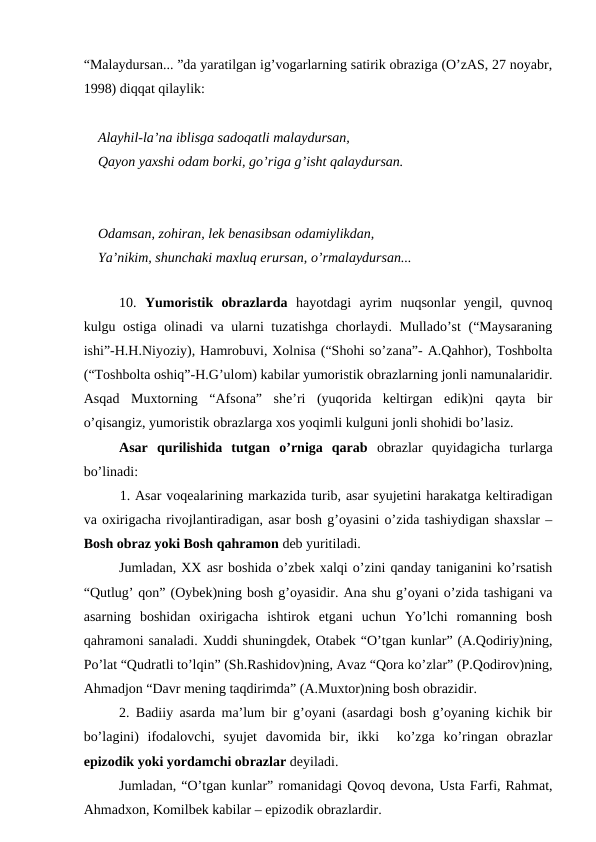 “Malaydursan... ”da yaratilgan ig’vogarlarning satirik obraziga (O’zAS, 27 noyabr,
1998) diqqat qilaylik:
Alayhil-la’na iblisga sadoqatli malaydursan,
Qayon yaxshi odam borki, go’riga g’isht qalaydursan.
Odamsan, zohiran, lek benasibsan odamiylikdan,
Ya’nikim, shunchaki maxluq erursan, o’rmalaydursan...
 
10.  Yumoristik  obrazlarda hayotdagi  ayrim  nuqsonlar  yengil,  quvnoq
kulgu ostiga olinadi va ularni tuzatishga chorlaydi. Mullado’st (“Maysaraning
ishi”-H.H.Niyoziy), Hamrobuvi, Xolnisa (“Shohi so’zana”- A.Qahhor), Toshbolta
(“Toshbolta oshiq”-H.G’ulom) kabilar yumoristik obrazlarning jonli namunalaridir.
Asqad  Muxtorning  “Afsona”  she’ri  (yuqorida  keltirgan  edik)ni  qayta  bir
o’qisangiz, yumoristik obrazlarga xos yoqimli kulguni jonli shohidi bo’lasiz. 
Asar  qurilishida  tutgan  o’rniga  qarab obrazlar  quyidagicha  turlarga
bo’linadi:
1. Asar voqealarining markazida turib, asar syujetini harakatga keltiradigan
va oxirigacha rivojlantiradigan, asar bosh g’oyasini o’zida tashiydigan shaxslar –
Bosh obraz yoki Bosh qahramon deb yuritiladi.
Jumladan, XX asr boshida o’zbek xalqi o’zini qanday taniganini ko’rsatish
“Qutlug’ qon” (Oybek)ning bosh g’oyasidir. Ana shu g’oyani o’zida tashigani va
asarning  boshidan  oxirigacha  ishtirok  etgani  uchun  Yo’lchi  romanning  bosh
qahramoni sanaladi. Xuddi shuningdek, Otabek “O’tgan kunlar” (A.Qodiriy)ning,
Po’lat “Qudratli to’lqin” (Sh.Rashidov)ning, Avaz “Qora ko’zlar” (P.Qodirov)ning,
Ahmadjon “Davr mening taqdirimda” (A.Muxtor)ning bosh obrazidir. 
2. Badiiy asarda ma’lum bir g’oyani (asardagi bosh g’oyaning kichik bir
bo’lagini)  ifodalovchi,  syujet  davomida  bir,  ikki   ko’zga  ko’ringan  obrazlar
epizodik yoki yordamchi obrazlar deyiladi.   
Jumladan, “O’tgan kunlar” romanidagi Qovoq devona, Usta Farfi, Rahmat,
Ahmadxon, Komilbek kabilar – epizodik obrazlardir. 
