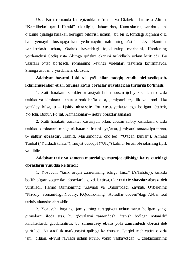 Usta Farfi romanda bir epizodda ko’rinadi va Otabek bilan usta Alimni
“Komilbekni  qotili  Hamid”  ekanligiga  ishontirish,  Kumushning  xaridori,  uni
o’ziniki qilishga harakati borligini bildirish uchun, “bu bir it, tomdagi luqmani o’zi
ham  yemaydi,  boshqaga  ham  yedirmaydir,  nah itning  o’zi!”  -  deya Hamidni
xarakterlash  uchun,  Otabek  hayotidagi  fojealarning  manbaini,  Hamidning
yordamchisi Sodiq usta Alimga qo’shni ekanini ta’kidlash uchun kiritiladi. Bu
vazifani  o’tab  bo’lgach,  romanning  keyingi  voqealari  tasvirida  ko’rinmaydi.
Shunga asosan u-yordamchi obrazdir. 
Adabiyot  hayotni  ikki  xil  yo’l  bilan  tadqiq  etadi:  biri-tasdiqlash,
ikkinchisi-inkor etish. Shunga ko’ra obrazlar quyidagicha turlarga bo’linadi:
1. Xatti-harakati, xarakter xususiyati bilan asosan ijobiy xislatlarni o’zida
tashisa va kitobxon uchun o’rnak bo’la olsa, jamiyatni ezgulik va komillikka
yetaklay  bilsa,  u  –  ijobiy  obrazdir.  Bu  xususiyatlarga  ega  bo’lgan  Otabek,
Yo’lchi, Bobur, Po’lat, Ahmadjonlar – ijobiy obrazlar sanaladi. 
2. Xatti-harakati, xarakter xususiyati bilan, asosan salbiy xislatlarni o’zida
tashisa, kitobxonni o’ziga nisbatan nafratini uyg’otsa, jamiyatni tanazzulga tortsa,
u-  salbiy obrazdir. Hamid,  Musulmonqul  cho’loq (“O’tgan kunlar”), Ahmad
Tanbal (“Yulduzli tunlar”), Inoyat oqsoqol (“Ufq”) kabilar bu xil obrazlarning tipik
vakilidir. 
Adabiyot tarix va zamona materialiga murojat qilishiga ko’ra quyidagi
obrazlarni vujudga keltiradi: 
1. Yozuvchi “tarix orqali zamonaning ichiga kirsa” (A.Tolstoy), tarixda
bo’lib o’tgan voqyelikni obrazlarda gavdalantirsa, ular tarixiy shaxslar obrazi deb
yuritiladi.  Hamid  Olimjoninng  “Zaynab  va  Omon”idagi  Zaynab,  Oybekning
“Navoiy” romanidagi Navoiy, P.Qodirovning “Avlodlar dovoni”dagi Akbar real
tarixiy shaxslar obrazidir.  
2. Yozuvchi bugungi jamiyatning taraqqiyoti uchun zarur bo’lgan yangi
g’oyalarni  ifoda  etsa,  bu  g’oyalarni  zamondosh,  “tanish  bo’lgan  notanish”
xarakterlarda gavdalantirsa, bu  zamonaviy obraz yoki  zamondosh obrazi deb
yuritiladi. Mustaqillik mafkurasini qalbiga ko’chirgan, Istiqlol mohiyatini o’zida
jam  qilgan, el-yurt ravnaqi uchun kuyib, yonib yashayotgan, O’zbekistonining
