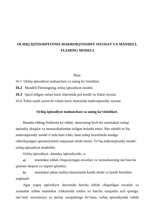OCHIQ IQTISODIYOTDA MAKROIQTISODIY SIYOSAT VA MANDELL
FLEMING MODELI
Reja:
16.1. Ochiq iqtisodiyot tushunchasi va uning ko‘rinishlari.
16.2 Mandell Flemingning ochiq iqtisodiyot modeli.
16.3 Qayd etilgan valuta kursi sharoitida pul-kredit va fiskal siyosat.
16.4  Erkin suzib yuruvchi valuta kursi sharoitida makroiqtisodiy siyosat.
Ochiq iqtisodiyot tushunchasi va uning ko‘rinishlari.
Bundan oldingi boblarda ko‘rdikki, dunyoning hech bir mamlakati tashqi 
iqtisodiy aloqalar va munosabatlardan uzilgan holatda emas. Shu sababli to‘liq 
makroiqtisodiy model o‘zida ham ichki, ham tashqi bozorlarda amalga 
oshirilayotgan operatsiyalarni majassam etishi lozim. To‘liq makroiqtisodiy model-
ochiq iqtisodiyot modelidir.
Ochiq iqtisodiyot- shunday iqtisodiyotki, u:
a)
 mamlakat ishlab chiqarayotgan tovarlari va xizmatlarining ma’lum bir 
qismini eksport va import qilishini;
b)
 mamlakat jahon moliya bozorlarida kredit olishi va kredit berishini 
anglatadi.
Agar  yopiq  iqtisodiyot  sharoitida  barcha  ishlab  chiqarilgan  tovarlar  va
xizmatlar  ushbu  mamlakat  ichkarisida  sotilsa  va  barcha  xarajatlar  uch  qismga:
iste’mol, investitsiya va davlat xarajatlariga bo‘linsa, ochiq iqtisodiyotda ishlab
