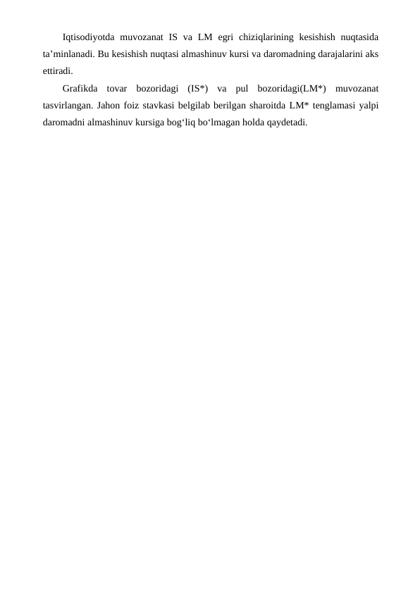 Iqtisodiyotda  muvozanat  IS va  LM egri  chiziqlarining kesishish  nuqtasida
ta’minlanadi. Bu kesishish nuqtasi almashinuv kursi va daromadning darajalarini aks
ettiradi.
Grafikda  tovar  bozoridagi  (IS*)  va  pul  bozoridagi(LM*)  muvozanat
tasvirlangan. Jahon foiz stavkasi belgilab berilgan sharoitda LM* tenglamasi yalpi
daromadni almashinuv kursiga bog‘liq bo‘lmagan holda qaydetadi.
