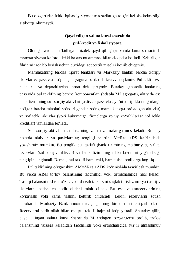 Bu o‘zgartirish ichki iqtisodiy siyosat maqsadlariga to‘g‘ri kelish- kelmasligi
e’tiborga olinmaydi.
Qayd etilgan valuta kursi sharoitida
pul-kredit va fiskal siyosat.
Oldingi savolda ta’kidlaganimizdek qayd qilingapn valuta kursi sharaoitida
monetar siyosat ko‘proq ichki balans muammosi bilan aloqador bo‘ladi. Keltirilgan
fikrlarni izohlab berish uchun quyidagi gepotetik misolni ko‘rib chiqamiz.
Mamlakatning barcha  tijorat  banklari  va Markaziy bankni  barcha  xorijiy
aktivlar va passivlar to‘plangan yagona bank deb tasavvur qilamiz. Pul taklifi esa
naqd  pul  va  depozitlardan  iborat  deb  qaraymiz.  Bunday  gepotetik  bankning
passivida pul taklifining barcha komponentlari (odatda M2 agregati), aktivida esa
bank tizimining sof xorijiy aktivlari (aktivlar-passivlar, ya’ni xorijliklarning ularga
bo‘lgan barcha talablari so‘ndirilgandan so‘ng mamlakat ega bo‘ladigan aktivlar)
va sof ichki aktivlar (yoki hukumatga, firmalarga va uy xo‘jaliklariga sof ichki
kreditlar) jamlangan bo‘ladi.
Sof xorijiy aktivlar mamlakatning valuta zahiralariga mos keladi. Bunday
holatda  aktivlar  va  pasivlarning  tengligi  shartini  M=Res  +DS  ko‘rinishida
yozishimiz mumkin. Bu tenglik pul taklifi (bank tizimining majburiyati) valuta
rezervlari (sof xorijiy aktivlar) va bank tizimining ichki kreditlari yig‘indisiga
tengligini anglatadi. Demak, pul taklifi ham ichki, ham tashqi omillarga bog‘liq .
Pul taklifining o‘zgarishini AM=ARes +ADS ko‘rinishida tasvirlash mumkin.
Bu  yerda  ARes  to‘lov  balansining  taqchilligi  yoki  ortiqchaligiga  mos  keladi.
Tashqi balansni tiklash, o‘z navbatida valuta kursini saqlab turish zaruriyati xorijiy
aktivlarni  sotish  va  sotib  olishni  talab  qiladi.  Bu  esa  valutarezervlarining
ko‘payishi  yoki  kama  yishini  keltirib  chiqaradi.  Lekin,  rezervlarni  sotish
barobarida  Markaziy  Bank  muomaladagi  pulning  bir  qismini  chiqarib  oladi.
Rezervlarni sotib olish bilan esa pul taklifi hajmini ko‘paytiradi. Shunday qilib,
qayd  qilingan  valuta  kursi  sharoitida  M  endogen  o‘zgaruvchi  bo‘lib,  to‘lov
balansining yuzaga keladigan taqchilligi yoki ortiqchaligiga (ya’ni almashinuv
