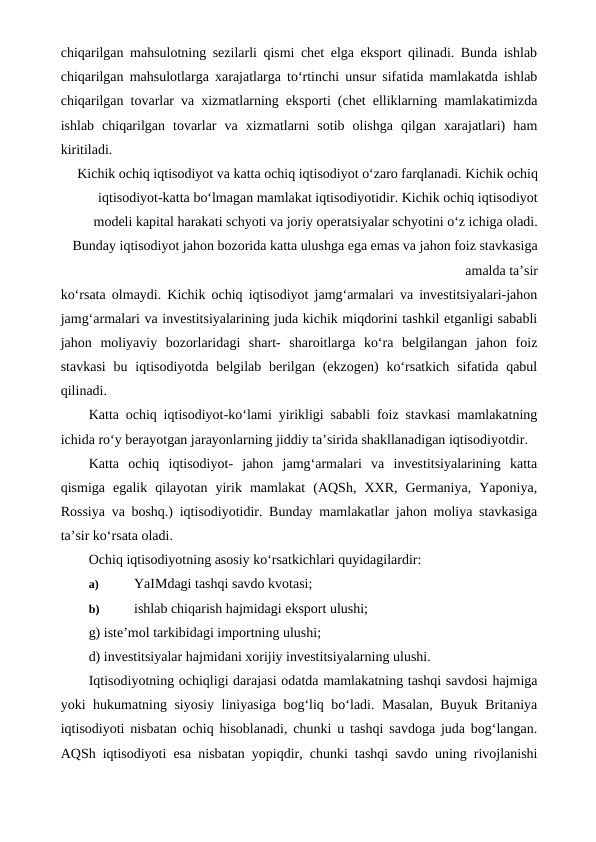 chiqarilgan mahsulotning sezilarli qismi chet elga eksport qilinadi. Bunda ishlab
chiqarilgan mahsulotlarga xarajatlarga to‘rtinchi unsur sifatida mamlakatda ishlab
chiqarilgan tovarlar va xizmatlarning eksporti (chet elliklarning mamlakatimizda
ishlab  chiqarilgan  tovarlar  va  xizmatlarni  sotib  olishga  qilgan  xarajatlari)  ham
kiritiladi.
Kichik ochiq iqtisodiyot va katta ochiq iqtisodiyot o‘zaro farqlanadi. Kichik ochiq
iqtisodiyot-katta bo‘lmagan mamlakat iqtisodiyotidir. Kichik ochiq iqtisodiyot
modeli kapital harakati schyoti va joriy operatsiyalar schyotini o‘z ichiga oladi.
Bunday iqtisodiyot jahon bozorida katta ulushga ega emas va jahon foiz stavkasiga
amalda ta’sir
ko‘rsata olmaydi. Kichik ochiq iqtisodiyot jamg‘armalari va investitsiyalari-jahon
jamg‘armalari va investitsiyalarining juda kichik miqdorini tashkil etganligi sababli
jahon  moliyaviy  bozorlaridagi  shart-  sharoitlarga  ko‘ra  belgilangan  jahon  foiz
stavkasi  bu iqtisodiyotda  belgilab  berilgan  (ekzogen)  ko‘rsatkich  sifatida qabul
qilinadi.
Katta ochiq iqtisodiyot-ko‘lami yirikligi sababli foiz stavkasi mamlakatning
ichida ro‘y berayotgan jarayonlarning jiddiy ta’sirida shakllanadigan iqtisodiyotdir.
Katta  ochiq  iqtisodiyot-  jahon  jamg‘armalari  va  investitsiyalarining  katta
qismiga  egalik  qilayotan  yirik  mamlakat  (AQSh,  XXR,  Germaniya,  Yaponiya,
Rossiya va boshq.) iqtisodiyotidir. Bunday mamlakatlar jahon moliya stavkasiga
ta’sir ko‘rsata oladi.
Ochiq iqtisodiyotning asosiy ko‘rsatkichlari quyidagilardir:
a)
 YaIMdagi tashqi savdo kvotasi;
b)
 ishlab chiqarish hajmidagi eksport ulushi;
g) iste’mol tarkibidagi importning ulushi;
d) investitsiyalar hajmidani xorijiy investitsiyalarning ulushi.
Iqtisodiyotning ochiqligi darajasi odatda mamlakatning tashqi savdosi hajmiga
yoki hukumatning siyosiy liniyasiga bog‘liq bo‘ladi. Masalan, Buyuk Britaniya
iqtisodiyoti nisbatan ochiq hisoblanadi, chunki u tashqi savdoga juda bog‘langan.
AQSh iqtisodiyoti esa nisbatan yopiqdir, chunki tashqi savdo uning rivojlanishi
