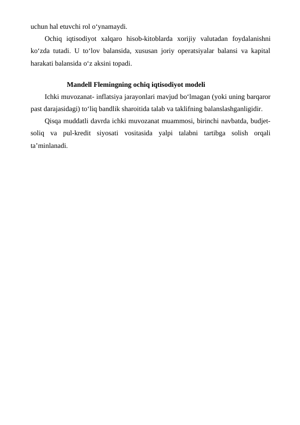 uchun hal etuvchi rol o‘ynamaydi.
Ochiq  iqtisodiyot  xalqaro  hisob-kitoblarda  xorijiy  valutadan  foydalanishni
ko‘zda tutadi. U to‘lov balansida, xususan joriy operatsiyalar balansi va kapital
harakati balansida o‘z aksini topadi.
Mandell Flemingning ochiq iqtisodiyot modeli
Ichki muvozanat- inflatsiya jarayonlari mavjud bo‘lmagan (yoki uning barqaror
past darajasidagi) to‘liq bandlik sharoitida talab va taklifning balanslashganligidir.
Qisqa muddatli davrda ichki muvozanat muammosi, birinchi navbatda, budjet-
soliq  va  pul-kredit  siyosati  vositasida  yalpi  talabni  tartibga  solish  orqali
ta’minlanadi.

