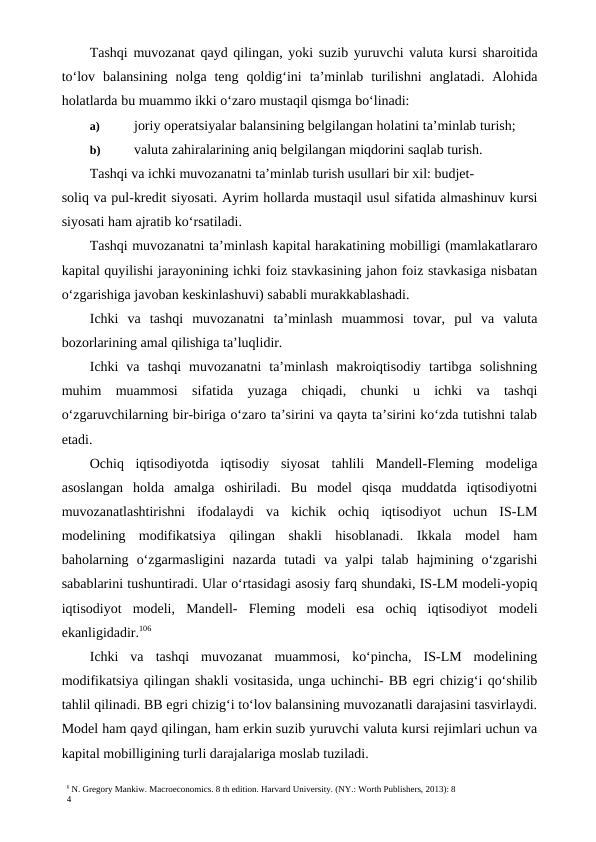 6 N. Gregory Mankiw. Macroeconomics. 8 th edition. Harvard University. (NY.: Worth Publishers, 2013): 8
4
Tashqi muvozanat  qayd qilingan, yoki suzib yuruvchi valuta kursi sharoitida
to‘lov  balansining  nolga  teng  qoldig‘ini  ta’minlab  turilishni  anglatadi.  Alohida
holatlarda bu muammo ikki o‘zaro mustaqil qismga bo‘linadi:
a)
 joriy operatsiyalar balansining belgilangan holatini ta’minlab turish;
b)
 valuta zahiralarining aniq belgilangan miqdorini saqlab turish.
Tashqi va ichki muvozanatni ta’minlab turish usullari bir xil: budjet-
soliq va pul-kredit siyosati. Ayrim hollarda mustaqil usul sifatida almashinuv kursi
siyosati ham ajratib ko‘rsatiladi.
Tashqi muvozanatni ta’minlash kapital harakatining mobilligi (mamlakatlararo
kapital quyilishi jarayonining ichki foiz stavkasining jahon foiz stavkasiga nisbatan
o‘zgarishiga javoban keskinlashuvi) sababli murakkablashadi.
Ichki  va  tashqi  muvozanatni  ta’minlash  muammosi  tovar,  pul  va  valuta
bozorlarining amal qilishiga ta’luqlidir.
Ichki  va  tashqi  muvozanatni  ta’minlash  makroiqtisodiy  tartibga  solishning
muhim  muammosi  sifatida  yuzaga  chiqadi,  chunki  u  ichki  va  tashqi
o‘zgaruvchilarning bir-biriga o‘zaro ta’sirini va qayta ta’sirini ko‘zda tutishni talab
etadi.
Ochiq  iqtisodiyotda  iqtisodiy  siyosat  tahlili  Mandell-Fleming  modeliga
asoslangan  holda  amalga  oshiriladi.  Bu  model  qisqa  muddatda  iqtisodiyotni
muvozanatlashtirishni  ifodalaydi  va  kichik  ochiq  iqtisodiyot  uchun  IS-LM
modelining  modifikatsiya  qilingan  shakli  hisoblanadi.  Ikkala  model  ham
baholarning  o‘zgarmasligini  nazarda  tutadi  va  yalpi  talab  hajmining  o‘zgarishi
sabablarini tushuntiradi. Ular o‘rtasidagi asosiy farq shundaki, IS-LM modeli-yopiq
iqtisodiyot  modeli,  Mandell-  Fleming  modeli  esa  ochiq  iqtisodiyot  modeli
ekanligidadir.106
Ichki  va  tashqi  muvozanat  muammosi,  ko‘pincha,  IS-LM  modelining
modifikatsiya qilingan shakli vositasida, unga uchinchi- BB egri chizig‘i qo‘shilib
tahlil qilinadi. BB egri chizig‘i to‘lov balansining muvozanatli darajasini tasvirlaydi.
Model ham qayd qilingan, ham erkin suzib yuruvchi valuta kursi rejimlari uchun va
kapital mobilligining turli darajalariga moslab tuziladi.
