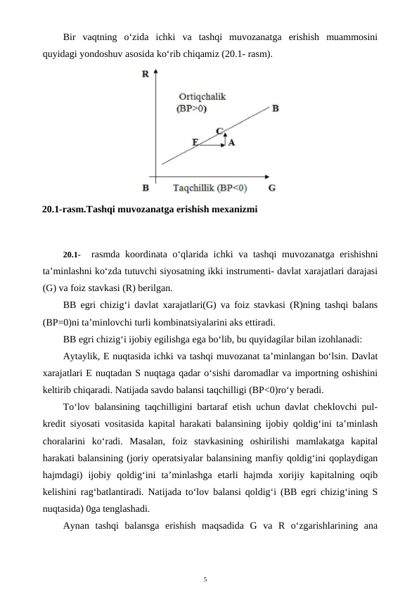 5
Bir  vaqtning  o‘zida  ichki  va  tashqi  muvozanatga  erishish  muammosini
quyidagi yondoshuv asosida ko‘rib chiqamiz (20.1- rasm).
20.1-
rasmda koordinata o‘qlarida ichki  va tashqi  muvozanatga erishishni
ta’minlashni ko‘zda tutuvchi siyosatning ikki instrumenti- davlat xarajatlari darajasi
(G) va foiz stavkasi (R) berilgan.
BB egri chizig‘i davlat xarajatlari(G) va foiz stavkasi (R)ning tashqi balans
(BP=0)ni ta’minlovchi turli kombinatsiyalarini aks ettiradi.
BB egri chizig‘i ijobiy egilishga ega bo‘lib, bu quyidagilar bilan izohlanadi:
Aytaylik, E nuqtasida ichki va tashqi muvozanat ta’minlangan bo‘lsin. Davlat
xarajatlari E nuqtadan S nuqtaga qadar o‘sishi daromadlar va importning oshishini
keltirib chiqaradi. Natijada savdo balansi taqchilligi (BP<0)ro‘y beradi.
To‘lov balansining taqchilligini bartaraf etish uchun davlat cheklovchi pul-
kredit siyosati vositasida kapital harakati balansining ijobiy qoldig‘ini ta’minlash
choralarini  ko‘radi.  Masalan,  foiz  stavkasining  oshirilishi  mamlakatga  kapital
harakati balansining (joriy operatsiyalar balansining manfiy qoldig‘ini qoplaydigan
hajmdagi)  ijobiy  qoldig‘ini  ta’minlashga  etarli  hajmda  xorijiy  kapitalning  oqib
kelishini rag‘batlantiradi. Natijada to‘lov balansi qoldig‘i (BB egri chizig‘ining S
nuqtasida) 0ga tenglashadi.
Aynan  tashqi  balansga  erishish  maqsadida  G  va  R  o‘zgarishlarining  ana
20.1-rasm.Tashqi muvozanatga erishish mexanizmi
