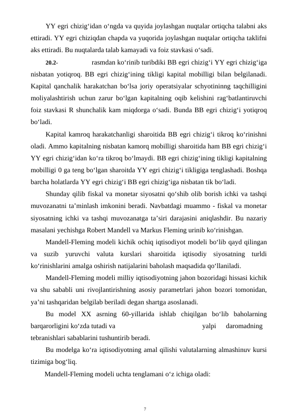 7
YY egri chizig‘idan o‘ngda va quyida joylashgan nuqtalar ortiqcha talabni aks
ettiradi. YY egri chiziqdan chapda va yuqorida joylashgan nuqtalar ortiqcha taklifni
aks ettiradi. Bu nuqtalarda talab kamayadi va foiz stavkasi o‘sadi.
20.2-
rasmdan ko‘rinib turibdiki BB egri chizig‘i YY egri chizig‘iga
nisbatan yotiqroq. BB egri chizig‘ining tikligi kapital mobilligi bilan belgilanadi.
Kapital qanchalik harakatchan bo‘lsa joriy operatsiyalar schyotininng taqchilligini
moliyalashtirish uchun zarur bo‘lgan kapitalning oqib kelishini rag‘batlantiruvchi
foiz stavkasi R shunchalik kam miqdorga o‘sadi. Bunda BB egri chizig‘i yotiqroq
bo‘ladi.
Kapital kamroq harakatchanligi sharoitida BB egri chizig‘i tikroq ko‘rinishni
oladi. Ammo kapitalning nisbatan kamorq mobilligi sharoitida ham BB egri chizig‘i
YY egri chizig‘idan ko‘ra tikroq bo‘lmaydi. BB egri chizig‘ining tikligi kapitalning
mobilligi 0 ga teng bo‘lgan sharoitda YY egri chizig‘i tikligiga tenglashadi. Boshqa
barcha holatlarda YY egri chizig‘i BB egri chizig‘iga nisbatan tik bo‘ladi.
Shunday qilib fiskal va monetar siyosatni qo‘shib olib borish ichki va tashqi
muvozanatni ta’minlash imkonini beradi. Navbatdagi muammo - fiskal va monetar
siyosatning ichki va tashqi muvozanatga ta’siri darajasini aniqlashdir. Bu nazariy
masalani yechishga Robert Mandell va Markus Fleming urinib ko‘rinishgan.
Mandell-Fleming modeli kichik ochiq iqtisodiyot modeli bo‘lib qayd qilingan
va  suzib  yuruvchi  valuta  kurslari  sharoitida  iqtisodiy  siyosatning  turldi
ko‘rinishlarini amalga oshirish natijalarini baholash maqsadida qo‘llaniladi.
Mandell-Fleming modeli milliy iqtisodiyotning jahon bozoridagi hissasi kichik
va shu sababli uni rivojlantirishning asosiy parametrlari jahon bozori tomonidan,
ya’ni tashqaridan belgilab beriladi degan shartga asoslanadi.
Bu  model  XX  asrning  60-yillarida  ishlab  chiqilgan  bo‘lib  baholarning
barqarorligini ko‘zda tutadi va
yalpi
daromadning
tebranishlari sabablarini tushuntirib beradi.
Bu modelga ko‘ra iqtisodiyotning amal qilishi valutalarning almashinuv kursi
tizimiga bog‘liq.
Mandell-Fleming modeli uchta tenglamani o‘z ichiga oladi:
