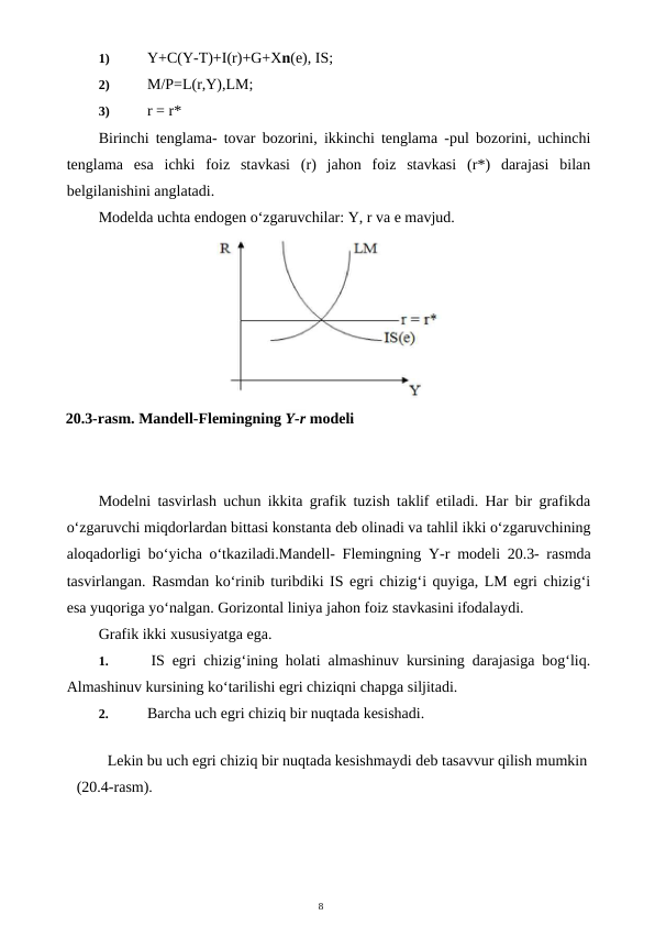 8
1)
 Y+C(Y-T)+I(r)+G+Xn(e), IS;
2)
 M/P=L(r,Y),LM;
3)
 r = r*
Birinchi tenglama- tovar bozorini, ikkinchi tenglama -pul bozorini, uchinchi
tenglama  esa  ichki  foiz  stavkasi  (r)  jahon  foiz  stavkasi  (r*)  darajasi  bilan
belgilanishini anglatadi.
Modelda uchta endogen o‘zgaruvchilar: Y, r va e mavjud.
Modelni tasvirlash uchun ikkita grafik tuzish taklif etiladi. Har bir grafikda
o‘zgaruvchi miqdorlardan bittasi konstanta deb olinadi va tahlil ikki o‘zgaruvchining
aloqadorligi bo‘yicha o‘tkaziladi.Mandell- Flemingning  Y-r  modeli 20.3- rasmda
tasvirlangan. Rasmdan ko‘rinib turibdiki IS egri chizig‘i quyiga, LM egri chizig‘i
esa yuqoriga yo‘nalgan. Gorizontal liniya jahon foiz stavkasini ifodalaydi.
Grafik ikki xususiyatga ega.
1.
 IS egri chizig‘ining holati almashinuv kursining darajasiga bog‘liq.
Almashinuv kursining ko‘tarilishi egri chiziqni chapga siljitadi.
2.
 Barcha uch egri chiziq bir nuqtada kesishadi.
Lekin bu uch egri chiziq bir nuqtada kesishmaydi deb tasavvur qilish mumkin 
(20.4-rasm).
20.3-rasm. Mandell-Flemingning Y-r modeli

