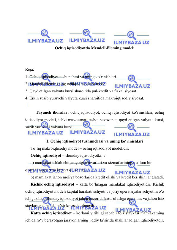  
 
 
 
 
 
Ochiq iqtisodiyotda Mendell-Fleming modeli 
 
 
Reja: 
1. Ochiq iqtisodiyot tushunchasi va uning ko‘rinishlari.  
2. Mandell-Flemingning ochiq iqtisodiyot modeli. 
3. Qayd etilgan valyuta kursi sharoitida pul-kredit va fiskal siyosat. 
4. Erkin suzib yuruvchi valyuta kursi sharoitida makroiqtisodiy siyosat. 
 
Tayanch iboralar: ochiq iqtisodiyot, ochiq iqtisodiyot ko‘rinishlari, ochiq 
iqtisodiyot modeli, ichki muvozanat, tashqi suvozanat, qayd etilgan valyuta kursi, 
suzib yuruvchi valyuta kursi. 
 
1. Ochiq iqtisodiyot tushunchasi va uning ko‘rinishlari 
To‘liq makroiqtisodiy model – ochiq iqtisodiyot modelidir. 
Ochiq iqtisodiyot – shunday iqtisodiyotki, u: 
a) mamlakat ishlab chiqarayotgan tovarlari va xizmatlarining ma’lum bir 
qismini eksport va import qilishini; 
b) mamlakat jahon moliya bozorlarida kredit olishi va kredit berishini anglatadi. 
Kichik ochiq iqtisodiyot – katta bo‘lmagan mamlakat iqtisodiyotidir. Kichik 
ochiq iqtisodiyot modeli kapital harakati schyoti va joriy operatsiyalar schyotini o‘z 
ichiga oladi. Bunday iqtisodiyot jahon bozorida katta ulushga ega emas va jahon foiz 
stavkasiga amalda ta’sir ko‘rsata olmaydi 
Katta ochiq iqtisodiyot – ko‘lami yirikligi sababli foiz stavkasi mamlakatning 
ichida ro‘y berayotgan jarayonlarning jiddiy ta’sirida shakllanadigan iqtisodiyotdir. 
