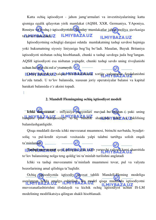  
 
Katta ochiq iqtisodiyot - jahon jamg‘armalari va investitsiyalarining katta 
qismiga egalik qilayotan yirik mamlakat (AQSH, XXR, Germaniya, YAponiya, 
Rossiya va boshq.) iqtisodiyotidir. Bunday mamlakatlar jahon moliya stavkasiga 
ta’sir ko‘rsata oladi. 
Iqtisodiyotning ochiqligi darajasi odatda  mamlakatning tashqi savdosi hajmiga 
yoki hukumatning siyosiy liniyasiga bog‘liq bo‘ladi. Masalan, Buyuk Britaniya 
iqtisodiyoti nisbatan ochiq hisoblanadi, chunki u tashqi savdoga juda bog‘langan. 
AQSH iqtisodiyoti esa nisbatan yopiqdir, chunki tashqi savdo uning rivojlanishi 
uchun hal etuvchi rol o‘ynamaydi. 
Ochiq iqtisodiyot xalqaro hisob-kitoblarda xorijiy valyutadan foydalanishni 
ko‘zda tutadi. U to‘lov balansida, xususan joriy operatsiyalar balansi va kapital 
harakati balansida o‘z aksini topadi. 
 
2. Mandell Flemingning ochiq iqtisodiyot modeli 
 
Ichki muvozanat - inflyasiya jarayonlari mavjud bo‘lmagan ( yoki uning 
barqaror past darajasidagi) to‘liq bandlik sharoitida talab va taklifning 
balanslashganligidir. 
Qisqa muddatli davrda ichki muvozanat muammosi, birinchi navbatda, byudjet-
soliq va pul-kredit siyosati vositasida yalpi talabni tartibga solish orqali 
ta’minlanadi. 
Tashqi muvozanat qayd qilingan, yoki suzib yuruvchi valyuta kursi sharoitida 
to‘lov balansining nolga teng qoldig‘ini ta’minlab turilishni anglatadi  
Ichki va tashqi muvozanatni ta’minlash muammosi tovar, pul va valyuta 
bozorlarining amal qilishiga ta’luqlidir. 
Ochiq iqtisodiyotda iqtisodiy siyosat tahlili Mandell-Fleming modeliga 
asoslangan holda amalga oshiriladi. Bu model qisqa muddatda iqtisodiyotni 
muvozanatlashtirishni ifodalaydi va kichik ochiq iqtisodiyot uchun IS-LM 
modelining modifikatsiya qilingan shakli hisoblanadi.  
