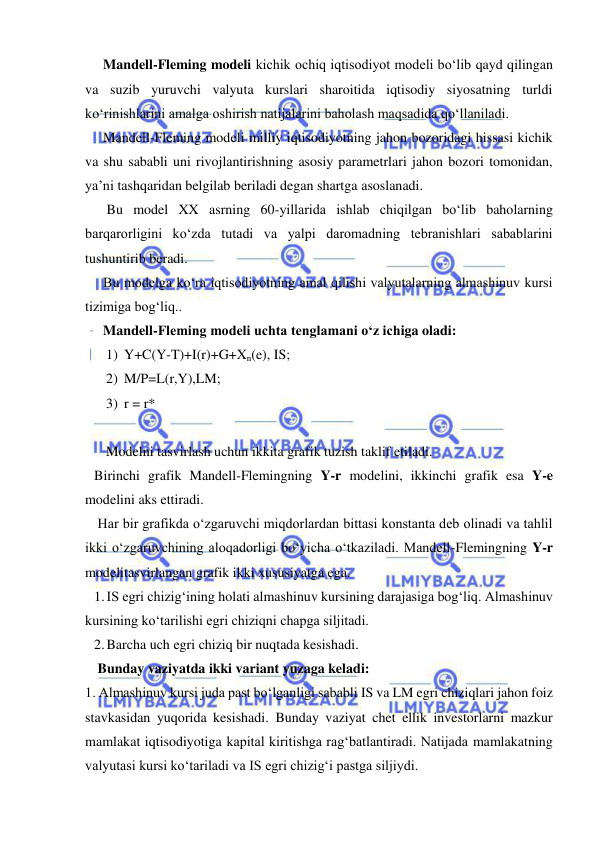  
 
Mandell-Fleming modeli kichik ochiq iqtisodiyot modeli bo‘lib qayd qilingan 
va suzib yuruvchi valyuta kurslari sharoitida iqtisodiy siyosatning turldi 
ko‘rinishlarini amalga oshirish natijalarini baholash maqsadida qo‘llaniladi. 
Mandell-Fleming modeli milliy iqtisodiyotning jahon bozoridagi hissasi kichik 
va shu sababli uni rivojlantirishning asosiy parametrlari jahon bozori tomonidan, 
ya’ni tashqaridan belgilab beriladi degan shartga asoslanadi. 
 Bu model XX asrning 60-yillarida ishlab chiqilgan bo‘lib baholarning 
barqarorligini ko‘zda tutadi va yalpi daromadning tebranishlari sabablarini 
tushuntirib beradi.  
Bu modelga ko‘ra iqtisodiyotning amal qilishi valyutalarning almashinuv kursi 
tizimiga bog‘liq.. 
Mandell-Fleming modeli uchta tenglamani o‘z ichiga oladi: 
1) Y+C(Y-T)+I(r)+G+Xn(e), IS; 
2) M/P=L(r,Y),LM; 
3) r = r* 
 
Modelni tasvirlash uchun ikkita grafik tuzish taklif etiladi. 
Birinchi grafik Mandell-Flemingning Y-r modelini, ikkinchi grafik esa Y-e 
modelini aks ettiradi. 
 Har bir grafikda o‘zgaruvchi miqdorlardan bittasi konstanta deb olinadi va tahlil 
ikki o‘zgaruvchining aloqadorligi bo‘yicha o‘tkaziladi. Mandell-Flemingning Y-r 
modelitasvirlangan grafik ikki xususiyatga ega. 
1. IS egri chizig‘ining holati almashinuv kursining darajasiga bog‘liq. Almashinuv 
kursining ko‘tarilishi egri chiziqni chapga siljitadi. 
2. Barcha uch egri chiziq bir nuqtada kesishadi. 
 Bunday vaziyatda ikki variant yuzaga keladi: 
1. Almashinuv kursi juda past bo‘lganligi sababli IS va LM egri chiziqlari jahon foiz 
stavkasidan yuqorida kesishadi. Bunday vaziyat chet ellik investorlarni mazkur 
mamlakat iqtisodiyotiga kapital kiritishga rag‘batlantiradi. Natijada mamlakatning 
valyutasi kursi ko‘tariladi va IS egri chizig‘i pastga siljiydi. 
