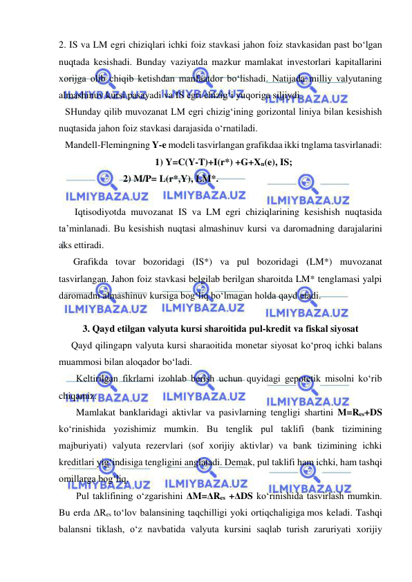  
 
2. IS va LM egri chiziqlari ichki foiz stavkasi jahon foiz stavkasidan past bo‘lgan 
nuqtada kesishadi. Bunday vaziyatda mazkur mamlakat investorlari kapitallarini 
xorijga olib chiqib ketishdan manfaatdor bo‘lishadi. Natijada milliy valyutaning 
almashinuv kursi pasayadi va IS egri chizig‘i yuqoriga siljiydi. 
SHunday qilib muvozanat LM egri chizig‘ining gorizontal liniya bilan kesishish 
nuqtasida jahon foiz stavkasi darajasida o‘rnatiladi. 
Mandell-Flemingning Y-e modeli tasvirlangan grafikdaa ikki tnglama tasvirlanadi: 
1) Y=C(Y-T)+I(r*) +G+Xn(e), IS; 
                        2) M/P= L(r*,Y), LM*. 
 
    Iqtisodiyotda muvozanat IS va LM egri chiziqlarining kesishish nuqtasida 
ta’minlanadi. Bu kesishish nuqtasi almashinuv kursi va daromadning darajalarini 
aks ettiradi.  
      Grafikda tovar bozoridagi (IS*) va pul bozoridagi (LM*) muvozanat 
tasvirlangan. Jahon foiz stavkasi belgilab berilgan sharoitda LM* tenglamasi yalpi 
daromadni almashinuv kursiga bog‘liq bo‘lmagan holda qayd etadi. 
 
3. Qayd etilgan valyuta kursi sharoitida pul-kredit va fiskal siyosat 
Qayd qilingapn valyuta kursi sharaoitida monetar siyosat ko‘proq ichki balans 
muammosi bilan aloqador bo‘ladi.  
  Keltirilgan fikrlarni izohlab berish uchun quyidagi gepotetik misolni ko‘rib 
chiqamiz. 
  Mamlakat banklaridagi aktivlar va pasivlarning tengligi shartini M=Res+DS 
ko‘rinishida yozishimiz mumkin. Bu tenglik pul taklifi (bank tizimining 
majburiyati) valyuta rezervlari (sof xorijiy aktivlar) va bank tizimining ichki 
kreditlari yig‘indisiga tengligini anglatadi. Demak, pul taklifi ham ichki, ham tashqi 
omillarga bog‘liq. 
  Pul taklifining o‘zgarishini ΔM=ΔRes +ΔDS ko‘rinishida tasvirlash mumkin. 
Bu erda ΔRes to‘lov balansining taqchilligi yoki ortiqchaligiga mos keladi. Tashqi 
balansni tiklash, o‘z navbatida valyuta kursini saqlab turish zaruriyati xorijiy 
