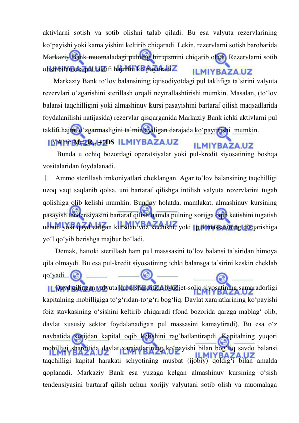  
 
aktivlarni sotish va sotib olishni talab qiladi. Bu esa valyuta rezervlarining 
ko‘payishi yoki kama yishini keltirib chiqaradi. Lekin, rezervlarni sotish barobarida 
Markaziy Bank muomaladagi pulning bir qismini chiqarib oladi. Rezervlarni sotib 
olish bilan esa pul taklifi hajmini ko‘paytiradi.  
 Markaziy Bank to‘lov balansining iqtisodiyotdagi pul taklifiga ta’sirini valyuta 
rezervlari o‘zgarishini sterillash orqali neytrallashtirishi mumkin. Masalan, (to‘lov 
balansi taqchilligini yoki almashinuv kursi pasayishini bartaraf qilish maqsadlarida 
foydalanilishi natijasida) rezervlar qisqarganida Markaziy Bank ichki aktivlarni pul 
taklifi hajmi o‘zgarmasligini ta’minlaydigan darajada ko‘paytirishi  mumkin.  
YA’ni: M=↓Res +↑DS  
   Bunda u ochiq bozordagi operatsiyalar yoki pul-kredit siyosatining boshqa 
vositalaridan foydalanadi.  
  Ammo sterillash imkoniyatlari cheklangan. Agar to‘lov balansining taqchilligi 
uzoq vaqt saqlanib qolsa, uni bartaraf qilishga intilish valyuta rezervlarini tugab 
qolishiga olib kelishi mumkin. Bunday holatda, mamlakat, almashinuv kursining 
pasayish tendensiyasini bartaraf qilish hamda pulning xorijga oqib ketishini tugatish 
uchun yoki qayd etilgan kursdan voz kechishi, yoki  pul massasining qisqarishiga 
yo‘l qo‘yib berishga majbur bo‘ladi.   
  Demak, hattoki sterillash ham pul masssasini to‘lov balansi ta’siridan himoya 
qila olmaydi. Bu esa pul-kredit siyosatining ichki balansga ta’sirini keskin cheklab 
qo‘yadi. 
  Qayd qilingan valyuta kursi sharoitida byudjet-soliq siyosatining samaradorligi 
kapitalning mobilligiga to‘g‘ridan-to‘g‘ri bog‘liq. Davlat xarajatlarining ko‘payishi 
foiz stavkasining o‘sishini keltirib chiqaradi (fond bozorida qarzga mablag‘ olib, 
davlat xususiy sektor foydalanadigan pul massasini kamaytiradi). Bu esa o‘z 
navbatida xorijdan kapital oqib kelishini rag‘batlantirapdi. Kapitalning yuqori 
mobilligi sharoitida davlat xarajatlarining ko‘payishi bilan bog‘liq savdo balansi 
taqchilligi kapital harakati schyotining musbat (ijobiy) qoldig‘i bilan amalda 
qoplanadi. Markaziy Bank esa yuzaga kelgan almashinuv kursining o‘sish 
tendensiyasini bartaraf qilish uchun xorijiy valyutani sotib olish va muomalaga 
