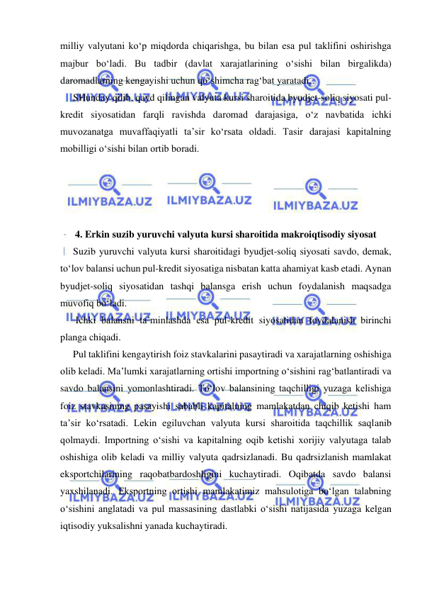  
 
milliy valyutani ko‘p miqdorda chiqarishga, bu bilan esa pul taklifini oshirishga 
majbur bo‘ladi. Bu tadbir (davlat xarajatlarining o‘sishi bilan birgalikda) 
daromadlarning kengayishi uchun qo‘shimcha rag‘bat yaratadi.  
SHunday qilib, qayd qilingan valyuta kursi sharoitida byudjet-soliq siyosati pul-
kredit siyosatidan farqli ravishda daromad darajasiga, o‘z navbatida ichki 
muvozanatga muvaffaqiyatli ta’sir ko‘rsata oldadi. Tasir darajasi kapitalning 
mobilligi o‘sishi bilan ortib boradi. 
 
 
 
 
4. Erkin suzib yuruvchi valyuta kursi sharoitida makroiqtisodiy siyosat 
Suzib yuruvchi valyuta kursi sharoitidagi byudjet-soliq siyosati savdo, demak, 
to‘lov balansi uchun pul-kredit siyosatiga nisbatan katta ahamiyat kasb etadi. Aynan 
byudjet-soliq siyosatidan tashqi balansga erish uchun foydalanish maqsadga 
muvofiq bo‘ladi. 
 Ichki balansni ta’minlashda esa pul-kredit siyosatidan foydalanish birinchi 
planga chiqadi. 
Pul taklifini kengaytirish foiz stavkalarini pasaytiradi va xarajatlarning oshishiga 
olib keladi. Ma’lumki xarajatlarning ortishi importning o‘sishini rag‘batlantiradi va 
savdo balansini yomonlashtiradi. To‘lov balansining taqchilligi yuzaga kelishiga 
foiz stavkasining pasayishi sababli kapitalning mamlakatdan chiqib ketishi ham 
ta’sir ko‘rsatadi. Lekin egiluvchan valyuta kursi sharoitida taqchillik saqlanib 
qolmaydi. Importning o‘sishi va kapitalning oqib ketishi xorijiy valyutaga talab 
oshishiga olib keladi va milliy valyuta qadrsizlanadi. Bu qadrsizlanish mamlakat 
eksportchilarining raqobatbardoshligini kuchaytiradi. Oqibatda savdo balansi 
yaxshilanadi. Eksportning ortishi mamlakatimiz mahsulotiga bo‘lgan talabning 
o‘sishini anglatadi va pul massasining dastlabki o‘sishi natijasida yuzaga kelgan 
iqtisodiy yuksalishni yanada kuchaytiradi. 
