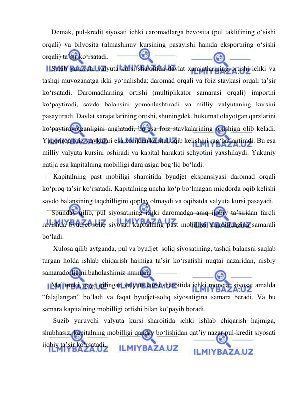  
 
Demak, pul-kredit siyosati ichki daromadlarga bevosita (pul taklifining o‘sishi 
orqali) va bilvosita (almashinuv kursining pasayishi hamda eksportning o‘sishi 
orqali) ta’sir ko‘rsatadi. 
Suzib yuruvchi valyuta kursi sharoitida davlat xarajatlarining ortishi ichki va 
tashqi muvozanatga ikki yo‘nalishda: daromad orqali va foiz stavkasi orqali ta’sir 
ko‘rsatadi. Daromadlarning ortishi (multiplikator samarasi orqali) importni 
ko‘paytiradi, savdo balansini yomonlashtiradi va milliy valyutaning kursini 
pasaytiradi. Davlat xarajatlarining ortishi, shuningdek, hukumat olayotgan qarzlarini 
ko‘paytirayotganligini anglatadi, bu esa foiz stavkalarining ortishiga olib keladi. 
Yaqoriroq foiz stavkalari esa xorijdan kapital oqib kelishini rag‘batlantiradi. Bu esa 
milliy valyuta kursini oshiradi va kapital harakati schyotini yaxshilaydi. Yakuniy 
natija esa kapitalning mobilligi darajasiga bog‘liq bo‘ladi. 
 Kapitalning past mobiligi sharoitida byudjet ekspansiyasi daromad orqali 
ko‘proq ta’sir ko‘rsatadi. Kapitalning uncha ko‘p bo‘lmagan miqdorda oqib kelishi 
savdo balansining taqchilligini qoplay olmaydi va oqibatda valyuta kursi pasayadi. 
Sрunday qilib, pul siyosatining ichki daromadga aniq ijobiy ta’siridan farqli 
ravishda byudjet-soliq siyosati kapitalning past mobilligi sharoitidagina samarali 
bo‘ladi.  
 Xulosa qilib aytganda, pul va byudjet–soliq siyosatining, tashqi balansni saqlab 
turgan holda ishlab chiqarish hajmiga ta’sir ko‘rsatishi nuqtai nazaridan, nisbiy 
samaradorligini baholashimiz mumkin. 
Ma’lumki, qayd qilingan valyuta kursi sharoitida ichki monetar siyosat amalda 
“falajlangan” bo‘ladi va faqat byudjet-soliq siyosatigina samara beradi. Va bu 
samara kapitalning mobilligi ortishi bilan ko‘payib boradi. 
 Suzib yuruvchi valyuta kursi sharoitida ichki ishlab chiqarish hajmiga, 
shubhasiz, kapitalning mobilligi qanday bo‘lishidan qat’iy nazar pul-kredit siyosati 
ijobiy ta’sir ko‘rsatadi.  
 
