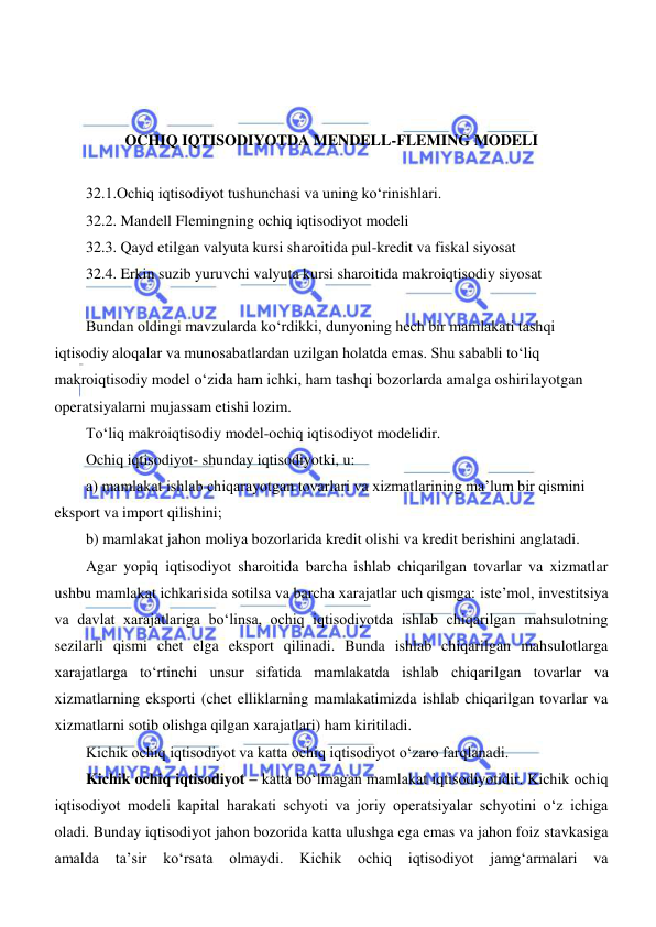  
 
 
 
 
OCHIQ IQTISODIYOTDA MENDELL-FLEMING MODELI 
 
32.1.Ochiq iqtisodiyot tushunchasi va uning koʻrinishlari. 
32.2. Mandell Flemingning ochiq iqtisodiyot modeli 
32.3. Qayd etilgan valyuta kursi sharoitida pul-kredit va fiskal siyosat 
32.4. Erkin suzib yuruvchi valyuta kursi sharoitida makroiqtisodiy siyosat 
 
Bundan oldingi mavzularda koʻrdikki, dunyoning hech bir mamlakati tashqi 
iqtisodiy aloqalar va munosabatlardan uzilgan holatda emas. Shu sababli toʻliq 
makroiqtisodiy model oʻzida ham ichki, ham tashqi bozorlarda amalga oshirilayotgan 
operatsiyalarni mujassam etishi lozim.  
Toʻliq makroiqtisodiy model-ochiq iqtisodiyot modelidir. 
Ochiq iqtisodiyot- shunday iqtisodiyotki, u: 
a) mamlakat ishlab chiqarayotgan tovarlari va xizmatlarining ma’lum bir qismini 
eksport va import qilishini; 
b) mamlakat jahon moliya bozorlarida kredit olishi va kredit berishini anglatadi. 
Agar yopiq iqtisodiyot sharoitida barcha ishlab chiqarilgan tovarlar va xizmatlar 
ushbu mamlakat ichkarisida sotilsa va barcha xarajatlar uch qismga: iste’mol, investitsiya 
va davlat xarajatlariga boʻlinsa, ochiq iqtisodiyotda ishlab chiqarilgan mahsulotning 
sezilarli qismi chet elga eksport qilinadi. Bunda ishlab chiqarilgan mahsulotlarga 
xarajatlarga toʻrtinchi unsur sifatida mamlakatda ishlab chiqarilgan tovarlar va 
xizmatlarning eksporti (chet elliklarning mamlakatimizda ishlab chiqarilgan tovarlar va 
xizmatlarni sotib olishga qilgan xarajatlari) ham kiritiladi. 
Kichik ochiq iqtisodiyot va katta ochiq iqtisodiyot oʻzaro farqlanadi. 
Kichik ochiq iqtisodiyot – katta boʻlmagan mamlakat iqtisodiyotidir. Kichik ochiq 
iqtisodiyot modeli kapital harakati schyoti va joriy operatsiyalar schyotini oʻz ichiga 
oladi. Bunday iqtisodiyot jahon bozorida katta ulushga ega emas va jahon foiz stavkasiga 
amalda ta’sir 
koʻrsata 
olmaydi. Kichik ochiq iqtisodiyot jamgʻarmalari va 
