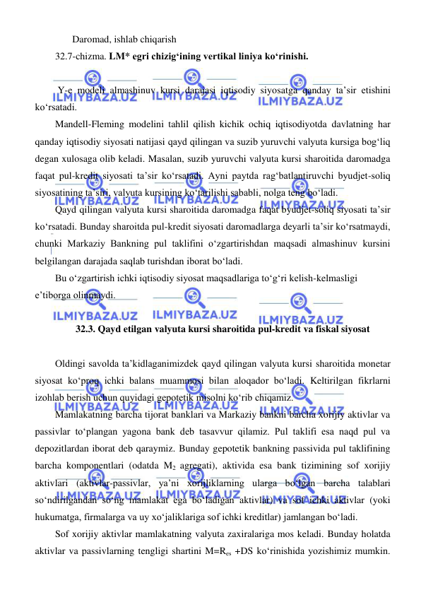  
 
       Daromad, ishlab chiqarish 
32.7-chizma. LM* egri chizigʻining vertikal liniya koʻrinishi.  
 
 Y-e modeli almashinuv kursi darajasi iqtisodiy siyosatga qanday ta’sir etishini 
koʻrsatadi.  
Mandell-Fleming modelini tahlil qilish kichik ochiq iqtisodiyotda davlatning har 
qanday iqtisodiy siyosati natijasi qayd qilingan va suzib yuruvchi valyuta kursiga bogʻliq 
degan xulosaga olib keladi. Masalan, suzib yuruvchi valyuta kursi sharoitida daromadga 
faqat pul-kredit siyosati ta’sir koʻrsatadi. Ayni paytda ragʻbatlantiruvchi byudjet-soliq 
siyosatining ta’siri, valyuta kursining koʻtarilishi sababli, nolga teng boʻladi. 
Qayd qilingan valyuta kursi sharoitida daromadga faqat byudjet-soliq siyosati ta’sir 
koʻrsatadi. Bunday sharoitda pul-kredit siyosati daromadlarga deyarli ta’sir koʻrsatmaydi, 
chunki Markaziy Bankning pul taklifini oʻzgartirishdan maqsadi almashinuv kursini 
belgilangan darajada saqlab turishdan iborat boʻladi.  
Bu oʻzgartirish ichki iqtisodiy siyosat maqsadlariga toʻgʻri kelish-kelmasligi 
e’tiborga olinmaydi. 
 
32.3. Qayd etilgan valyuta kursi sharoitida pul-kredit va fiskal siyosat 
 
Oldingi savolda ta’kidlaganimizdek qayd qilingan valyuta kursi sharoitida monetar 
siyosat koʻproq ichki balans muammosi bilan aloqador boʻladi. Keltirilgan fikrlarni 
izohlab berish uchun quyidagi gepotetik misolni koʻrib chiqamiz. 
Mamlakatning barcha tijorat banklari va Markaziy bankni barcha xorijiy aktivlar va 
passivlar toʻplangan yagona bank deb tasavvur qilamiz. Pul taklifi esa naqd pul va 
depozitlardan iborat deb qaraymiz. Bunday gepotetik bankning passivida pul taklifining 
barcha komponentlari (odatda M2 agregati), aktivida esa bank tizimining sof xorijiy 
aktivlari (aktivlar-passivlar, ya’ni xorijliklarning ularga boʻlgan barcha talablari 
soʻndirilgandan soʻng mamlakat ega boʻladigan aktivlar) va sof ichki aktivlar (yoki 
hukumatga, firmalarga va uy xoʻjaliklariga sof ichki kreditlar) jamlangan boʻladi. 
Sof xorijiy aktivlar mamlakatning valyuta zaxiralariga mos keladi. Bunday holatda 
aktivlar va passivlarning tengligi shartini M=Res +DS koʻrinishida yozishimiz mumkin. 
