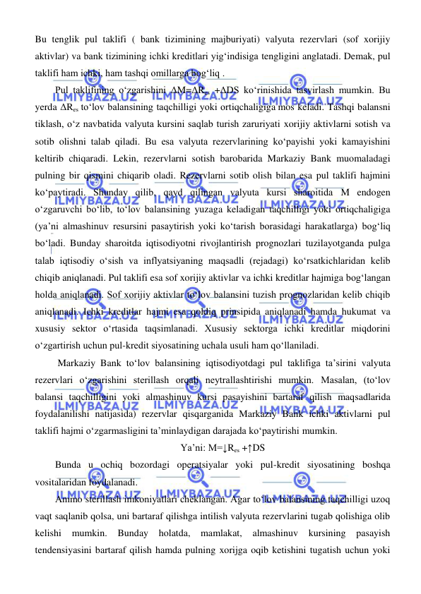  
 
Bu tenglik pul taklifi ( bank tizimining majburiyati) valyuta rezervlari (sof xorijiy 
aktivlar) va bank tizimining ichki kreditlari yigʻindisiga tengligini anglatadi. Demak, pul 
taklifi ham ichki, ham tashqi omillarga bogʻliq . 
Pul taklifining oʻzgarishini ΔM=ΔRes +ΔDS koʻrinishida tasvirlash mumkin. Bu 
yerda ΔRes toʻlov balansining taqchilligi yoki ortiqchaligiga mos keladi. Tashqi balansni 
tiklash, oʻz navbatida valyuta kursini saqlab turish zaruriyati xorijiy aktivlarni sotish va 
sotib olishni talab qiladi. Bu esa valyuta rezervlarining koʻpayishi yoki kamayishini 
keltirib chiqaradi. Lekin, rezervlarni sotish barobarida Markaziy Bank muomaladagi 
pulning bir qismini chiqarib oladi. Rezervlarni sotib olish bilan esa pul taklifi hajmini 
koʻpaytiradi. Shunday qilib, qayd qilingan valyuta kursi sharoitida M endogen 
oʻzgaruvchi boʻlib, toʻlov balansining yuzaga keladigan taqchilligi yoki ortiqchaligiga 
(ya’ni almashinuv resursini pasaytirish yoki koʻtarish borasidagi harakatlarga) bogʻliq 
boʻladi. Bunday sharoitda iqtisodiyotni rivojlantirish prognozlari tuzilayotganda pulga 
talab iqtisodiy oʻsish va inflyatsiyaning maqsadli (rejadagi) koʻrsatkichlaridan kelib 
chiqib aniqlanadi. Pul taklifi esa sof xorijiy aktivlar va ichki kreditlar hajmiga bogʻlangan 
holda aniqlanadi. Sof xorijiy aktivlar toʻlov balansini tuzish prognozlaridan kelib chiqib 
aniqlanadi. Ichki kreditlar hajmi esa qoldiq prinsipida aniqlanadi hamda hukumat va 
xususiy sektor oʻrtasida taqsimlanadi. Xususiy sektorga ichki kreditlar miqdorini 
oʻzgartirish uchun pul-kredit siyosatining uchala usuli ham qoʻllaniladi. 
 Markaziy Bank toʻlov balansining iqtisodiyotdagi pul taklifiga ta’sirini valyuta 
rezervlari oʻzgarishini sterillash orqali neytrallashtirishi mumkin. Masalan, (toʻlov 
balansi taqchilligini yoki almashinuv kursi pasayishini bartaraf qilish maqsadlarida 
foydalanilishi natijasida) rezervlar qisqarganida Markaziy Bank ichki aktivlarni pul 
taklifi hajmi oʻzgarmasligini ta’minlaydigan darajada koʻpaytirishi mumkin.  
Ya’ni: M=↓Res +↑DS 
Bunda u ochiq bozordagi operatsiyalar yoki pul-kredit siyosatining boshqa 
vositalaridan foydalanadi.  
Ammo sterillash imkoniyatlari cheklangan. Agar toʻlov balansining taqchilligi uzoq 
vaqt saqlanib qolsa, uni bartaraf qilishga intilish valyuta rezervlarini tugab qolishiga olib 
kelishi 
mumkin. Bunday holatda, mamlakat, almashinuv kursining pasayish 
tendensiyasini bartaraf qilish hamda pulning xorijga oqib ketishini tugatish uchun yoki 
