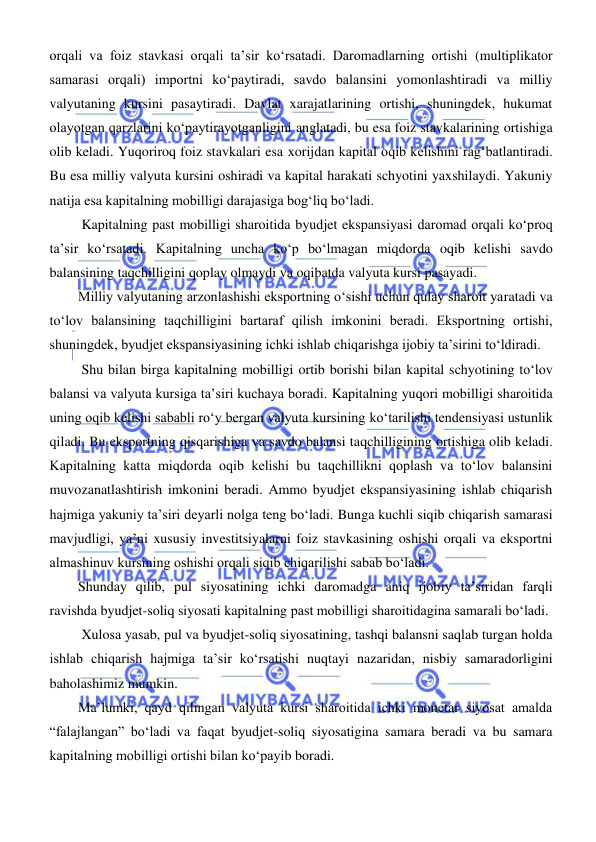  
 
orqali va foiz stavkasi orqali ta’sir koʻrsatadi. Daromadlarning ortishi (multiplikator 
samarasi orqali) importni koʻpaytiradi, savdo balansini yomonlashtiradi va milliy 
valyutaning kursini pasaytiradi. Davlat xarajatlarining ortishi, shuningdek, hukumat 
olayotgan qarzlarini koʻpaytirayotganligini anglatadi, bu esa foiz stavkalarining ortishiga 
olib keladi. Yuqoriroq foiz stavkalari esa xorijdan kapital oqib kelishini ragʻbatlantiradi. 
Bu esa milliy valyuta kursini oshiradi va kapital harakati schyotini yaxshilaydi. Yakuniy 
natija esa kapitalning mobilligi darajasiga bogʻliq boʻladi. 
 Kapitalning past mobilligi sharoitida byudjet ekspansiyasi daromad orqali koʻproq 
ta’sir koʻrsatadi. Kapitalning uncha koʻp boʻlmagan miqdorda oqib kelishi savdo 
balansining taqchilligini qoplay olmaydi va oqibatda valyuta kursi pasayadi. 
Milliy valyutaning arzonlashishi eksportning oʻsishi uchun qulay sharoit yaratadi va 
toʻlov balansining taqchilligini bartaraf qilish imkonini beradi. Eksportning ortishi, 
shuningdek, byudjet ekspansiyasining ichki ishlab chiqarishga ijobiy ta’sirini toʻldiradi. 
 Shu bilan birga kapitalning mobilligi ortib borishi bilan kapital schyotining toʻlov 
balansi va valyuta kursiga ta’siri kuchaya boradi. Kapitalning yuqori mobilligi sharoitida 
uning oqib kelishi sababli roʻy bergan valyuta kursining koʻtarilishi tendensiyasi ustunlik 
qiladi. Bu eksportning qisqarishiga va savdo balansi taqchilligining ortishiga olib keladi. 
Kapitalning katta miqdorda oqib kelishi bu taqchillikni qoplash va toʻlov balansini 
muvozanatlashtirish imkonini beradi. Ammo byudjet ekspansiyasining ishlab chiqarish 
hajmiga yakuniy ta’siri deyarli nolga teng boʻladi. Bunga kuchli siqib chiqarish samarasi 
mavjudligi, ya’ni xususiy investitsiyalarni foiz stavkasining oshishi orqali va eksportni 
almashinuv kursining oshishi orqali siqib chiqarilishi sabab boʻladi. 
Shunday qilib, pul siyosatining ichki daromadga aniq ijobiy ta’siridan farqli 
ravishda byudjet-soliq siyosati kapitalning past mobilligi sharoitidagina samarali boʻladi.  
 Xulosa yasab, pul va byudjet-soliq siyosatining, tashqi balansni saqlab turgan holda 
ishlab chiqarish hajmiga ta’sir koʻrsatishi nuqtayi nazaridan, nisbiy samaradorligini 
baholashimiz mumkin. 
Ma’lumki, qayd qilingan valyuta kursi sharoitida ichki monetar siyosat amalda 
“falajlangan” boʻladi va faqat byudjet-soliq siyosatigina samara beradi va bu samara 
kapitalning mobilligi ortishi bilan koʻpayib boradi. 
