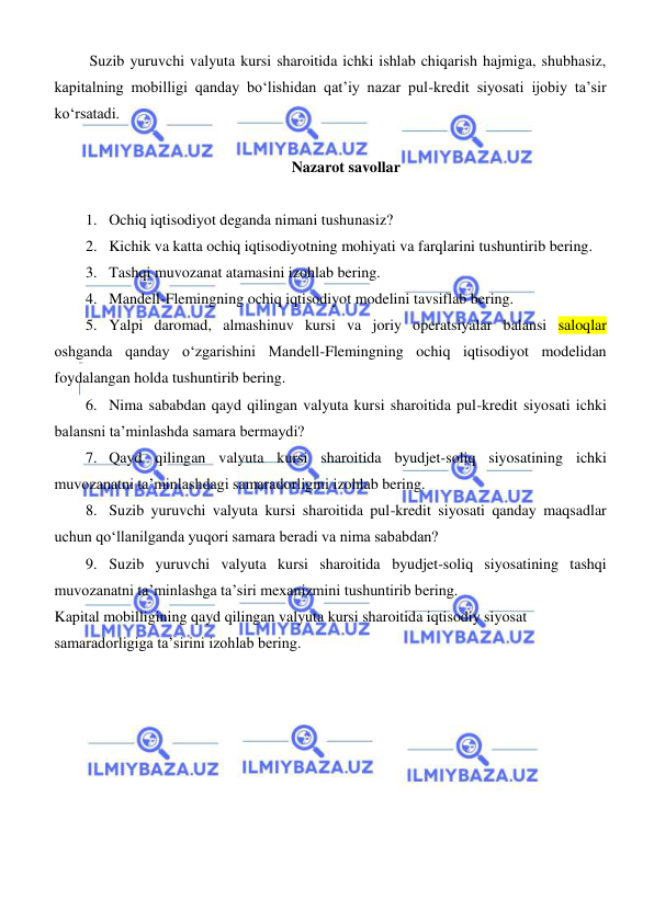  
 
 Suzib yuruvchi valyuta kursi sharoitida ichki ishlab chiqarish hajmiga, shubhasiz, 
kapitalning mobilligi qanday boʻlishidan qat’iy nazar pul-kredit siyosati ijobiy ta’sir 
koʻrsatadi.  
 
Nazarot savollar 
 
1. Ochiq iqtisodiyot deganda nimani tushunasiz? 
2. Kichik va katta ochiq iqtisodiyotning mohiyati va farqlarini tushuntirib bering. 
3. Tashqi muvozanat atamasini izohlab bering. 
4. Mandell-Flemingning ochiq iqtisodiyot modelini tavsiflab bering. 
5. Yalpi daromad, almashinuv kursi va joriy operatsiyalar balansi saloqlar 
oshganda qanday oʻzgarishini Mandell-Flemingning ochiq iqtisodiyot modelidan 
foydalangan holda tushuntirib bering. 
6. Nima sababdan qayd qilingan valyuta kursi sharoitida pul-kredit siyosati ichki 
balansni ta’minlashda samara bermaydi? 
7. Qayd qilingan valyuta kursi sharoitida byudjet-soliq siyosatining ichki 
muvozanatni ta’minlashdagi samaradorligini izohlab bering. 
8. Suzib yuruvchi valyuta kursi sharoitida pul-kredit siyosati qanday maqsadlar 
uchun qoʻllanilganda yuqori samara beradi va nima sababdan? 
9. Suzib yuruvchi valyuta kursi sharoitida byudjet-soliq siyosatining tashqi 
muvozanatni ta’minlashga ta’siri mexanizmini tushuntirib bering. 
Kapital mobilligining qayd qilingan valyuta kursi sharoitida iqtisodiy siyosat 
samaradorligiga ta’sirini izohlab bering. 
