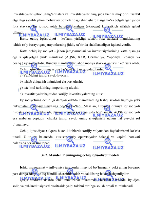  
 
investitsiyalari-jahon jamgʻarmalari va investitsiyalarining juda kichik miqdorini tashkil 
etganligi sababli jahon moliyaviy bozorlaridagi shart-sharoitlarga koʻra belgilangan jahon 
foiz stavkasi bu iqtisodiyotda belgilab berilgan (ekzogen) koʻrsatkich sifatida qabul 
qilinadi.  
Katta ochiq iqtisodiyot – koʻlami yirikligi sababli foiz stavkasi mamlakatning 
ichida roʻy berayotgan jarayonlarning jiddiy ta’sirida shakllanadigan iqtisodiyotdir. 
Katta ochiq iqtisodiyot - jahon jamgʻarmalari va investitsiyalarining katta qismiga 
egalik qilayotgan yirik mamlakat (AQSh, XXR, Germaniya, Yaponiya, Rossiya va 
boshq.) iqtisodiyotidir. Bunday mamlakatlar jahon moliya stavkasiga ta’sir koʻrsata oladi. 
Ochiq iqtisodiyotning asosiy koʻrsatkichlari quyidagilardir: 
a) YaIMdagi tashqi savdo kvotasi; 
b) ishlab chiqarish hajmidagi eksport ulushi; 
g) iste’mol tarkibidagi importning ulushi; 
d) investitsiyalar hajmidan xorijiy investitsiyalarning ulushi. 
Iqtisodiyotning ochiqligi darajasi odatda mamlakatning tashqi savdosi hajmiga yoki 
hukumatning siyosiy liniyasiga bogʻliq boʻladi. Masalan, Buyuk Britaniya iqtisodiyoti 
nisbatan ochiq hisoblanadi, chunki u tashqi savdoga juda bogʻlangan. AQSh iqtisodiyoti 
esa nisbatan yopiqdir, chunki tashqi savdo uning rivojlanishi uchun hal etuvchi rol 
oʻynamaydi. 
Ochiq iqtisodiyot xalqaro hisob-kitoblarda xorijiy valyutadan foydalanishni koʻzda 
tutadi. U toʻlov balansida, xususan joriy operatsiyalar balansi va kapital harakati 
balansida oʻz aksini topadi. 
 
32.2. Mandell Flemingning ochiq iqtisodiyot modeli 
 
Ichki muvozanat – inflyatsiya jarayonlari mavjud boʻlmagan ( yoki uning barqaror 
past darajasidagi) toʻliq bandlik sharoitida talab va taklifning balanslashganligidir. 
Qisqa muddatli davrda ichki muvozanat muammosi, birinchi navbatda, byudjet-
soliq va pul-kredit siyosati vositasida yalpi talabni tartibga solish orqali ta’minlanadi. 
